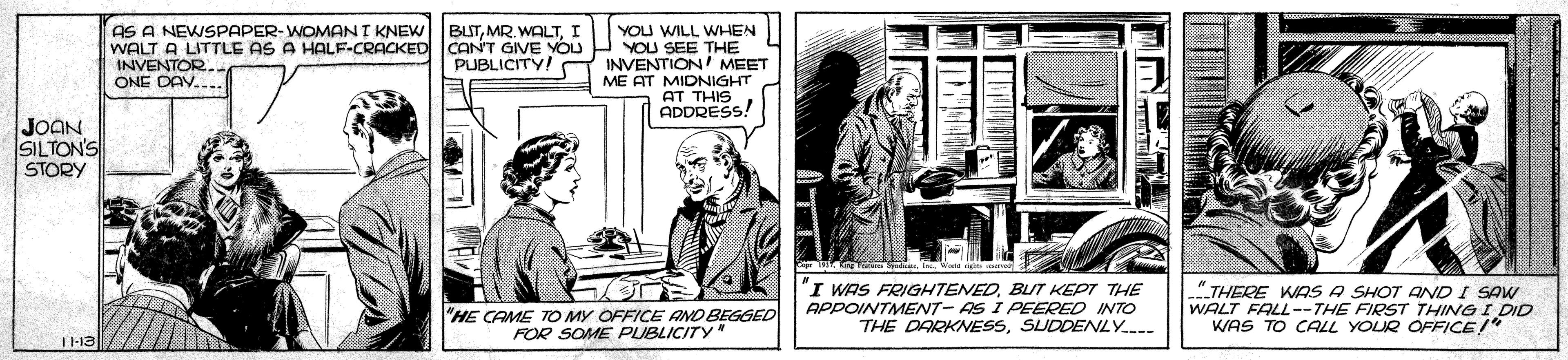 Drawing OCR: AS A NEWSPAPER-WOMANI KNEW WALT A LITTLE AS A HALF-CRACKED CANT GIVE YOU INVENTOR ONE DAV.... YOU WILL WHEN YOU SEE THE INVENTION MEET ME AT MIDNIGHT AT THIS ADDRESS! BUTI PUBLICITY! JOAN SILTON'S STORY I WAS FRIGHTENEDBUT KEPT THE APPOINTMENT- AS I PEERED INTO THE DARKNESSSUDDENLY.-- "THERE WAS A SHOT AND I SAW WALT FALL--THE FIRST THING I DID WAS TO CALL YOUR OFFICE/" "HE CAME Tp MY OFFICE FOR SOME PUBLIC BEGGED AS A NEWSPAPER-WOMANI KNEW WALT A LITTLE AS A HALF-CRACKED CANT GIVE YOU INVENTOR ONE DAV.... YOU WILL WHEN YOU SEE THE INVENTION MEET ME AT MIDNIGHT AT THIS ADDRESS! BUTMR. WALTI PUBLICITY! JOAN SILTON'S STORY I WAS FRIGHTENEDBUT KEPT THE APPOINTMENT- AS I PEERED INTO THE DARKNESSSUDDENLY.-- "THERE WAS A SHOT AND I SAW WALT FALL--THE FIRST THING I DID WAS TO CALL YOUR OFFICE/" "HE CAME Tp MY OFFICE FOR SOME PUBLIC BEGGED