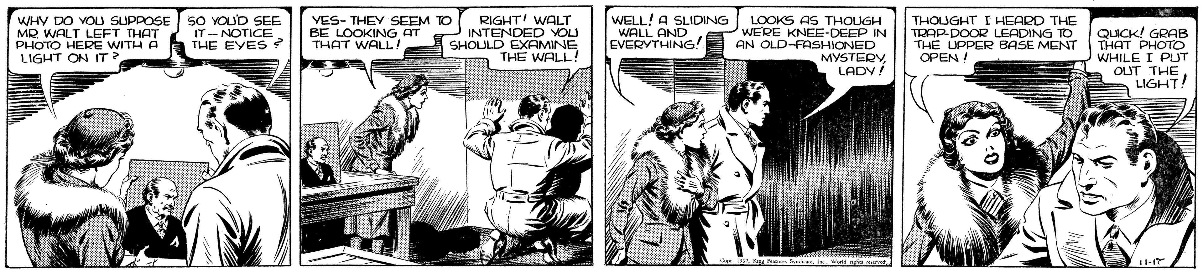 Fictional character OCR: WHY DO YOU SUPPOSE MR WALT LEFT THAT PHOTO HERE WITH A LIGHT ON IT? SO YOUD SEE IT - NOTICE. THE EYES ? YES- THEY SEEM TO BE LOOKING AT THAT WALL! RIGHT! WALT INTENDED YOU SHOULD EXAMINE THE WALL! WELL! A SLIDING WALL AND EVERYTHING! LOOKS AS THOUGH WE'RE KNEE-DEEP IN AN OLD-FASHIONED MYSTERY LADY! THOUGHT I HEARD THE TRAP-DOOR LEADING TO THE UPPER BASE MENT OPEN ! QUICK! GRAB THAT PHOTO WHILE I PUT OUT THE LIGHT! 11-17 WHY DO YOU SUPPOSE MR WALT LEFT THAT PHOTO HERE WITH A LIGHT ON IT? SO YOUD SEE IT - NOTICE. THE EYES ? YES- THEY SEEM TO BE LOOKING AT THAT WALL! RIGHT! WALT INTENDED YOU SHOULD EXAMINE THE WALL! WELL! A SLIDING WALL AND EVERYTHING! LOOKS AS THOUGH WE'RE KNEE-DEEP IN AN OLD-FASHIONED MYSTERY LADY! THOUGHT I HEARD THE TRAP-DOOR LEADING TO THE UPPER BASE MENT OPEN ! QUICK! GRAB THAT PHOTO WHILE I PUT OUT THE LIGHT! 11-17