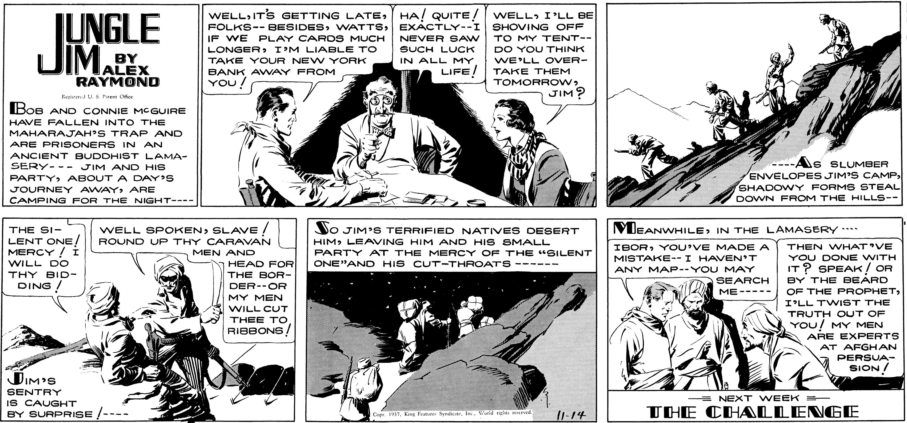 Comic book OCR: WELLHA! QUITE! WELL. I'LL BE SHOVING OFF TO MY TENT-- UNGLE JIMALEX FOLKS-- BESIDESEXACTLY--I IF WE PLAY CARDS MUCH NEVER SAW SUCH LUCK IN ALL MY. LIFE! LONGERI'M LIABLE TO DO YOU THINK BY WE'LL OVER- TAKE THEM TOMORROWJIM? TAKE YOUR NEW YORK BANK AWAY FROM RAYMOND YOU! Regire US. ruen Ofee Boe AN D CONNIE MCGUIRE HAVE FALLEN INTO THE MAHARAJAH'S TRAP AND ARE PRISONERS IN AN ANCIENT BUDDHIST LAMA- ----As SLUMBER ENVELOPES JIM'S CAMP SHADOWY FORM S STEAL DOWN FROM THE HILLS-- SERY-- - JIM AND HIS PARTYABOUT A DAY'S JOURNEY AWAYARE CAMPING FOR THE NIGHT---- WELL SPOKENSLAVE ! MEANWHILEIN THE LAMASERY*** NO JIM'S TERRIFIED NATIVES DESERT HIMLEAVING HIM AND HI S SMALL PARTY AT THE MERCY OF THE "SILENT THE SI- LENT ONE! MERCY ! Í ROUND UP THY CARAVAN IBORYOU'VE MADE A THEN WHAT'VE MEN AND YOU DONE WITH IT? SPEAK/ OR MISTAKE--I HAVEN'T WILL DO THY BID- DING / HEAD FOR THE BOR- ONE"AND HIS CUT-THROATS ------ ANY MAP--YOU MAY SEARCH BY THE BEARD OF THE PROPHETI'LL TWIST THE DER--OR ME----- MY MEN WILL CUT TRUTH OUT OF THEE TO YOU/ MY MEN RIBBONS/ ARE EXPERTS AT AFGHAN PERSUA- SION/ DIM'S SENTRY = NEXT WEEK - IS CAUGHT BY SURPRISE /---- II. 14 THE CHALLENGE Capr 1917Wurid iglas d WELLITS GETTING LATEHA! QUITE! WELL. I'LL BE SHOVING OFF TO MY TENT-- UNGLE JIMALEX FOLKS-- BESIDESEXACTLY--I IF WE PLAY CARDS MUCH NEVER SAW SUCH LUCK IN ALL MY. LIFE! LONGERI'M LIABLE TO DO YOU THINK BY WE'LL OVER- TAKE THEM TOMORROWJIM? TAKE YOUR NEW YORK BANK AWAY FROM RAYMOND YOU! Regire US. ruen Ofee Boe AN D CONNIE MCGUIRE HAVE FALLEN INTO THE MAHARAJAH'S TRAP AND ARE PRISONERS IN AN ANCIENT BUDDHIST LAMA- ----As SLUMBER ENVELOPES JIM'S CAMP SHADOWY FORM S STEAL DOWN FROM THE HILLS-- SERY-- - JIM AND HIS PARTYABOUT A DAY'S JOURNEY AWAYARE CAMPING FOR THE NIGHT---- WELL SPOKENSLAVE ! MEANWHILEIN THE LAMASERY*** NO JIM'S TERRIFIED NATIVES DESERT HIMLEAVING HIM AND HI S SMALL PARTY AT THE MERCY OF THE "SILENT THE SI- LENT ONE! MERCY ! Í ROUND UP THY CARAVAN IBORYOU'VE MADE A THEN WHAT'VE MEN AND YOU DONE WITH IT? SPEAK/ OR MISTAKE--I HAVEN'T WILL DO THY BID- DING / HEAD FOR THE BOR- ONE"AND HIS CUT-THROATS ------ ANY MAP--YOU MAY SEARCH BY THE BEARD OF THE PROPHETI'LL TWIST THE DER--OR ME----- MY MEN WILL CUT TRUTH OUT OF THEE TO YOU/ MY MEN RIBBONS/ ARE EXPERTS AT AFGHAN PERSUA- SION/ DIM'S SENTRY = NEXT WEEK - IS CAUGHT BY SURPRISE /---- II. 14 THE CHALLENGE Capr 1917King Fetures SyadtrWurid iglas d
