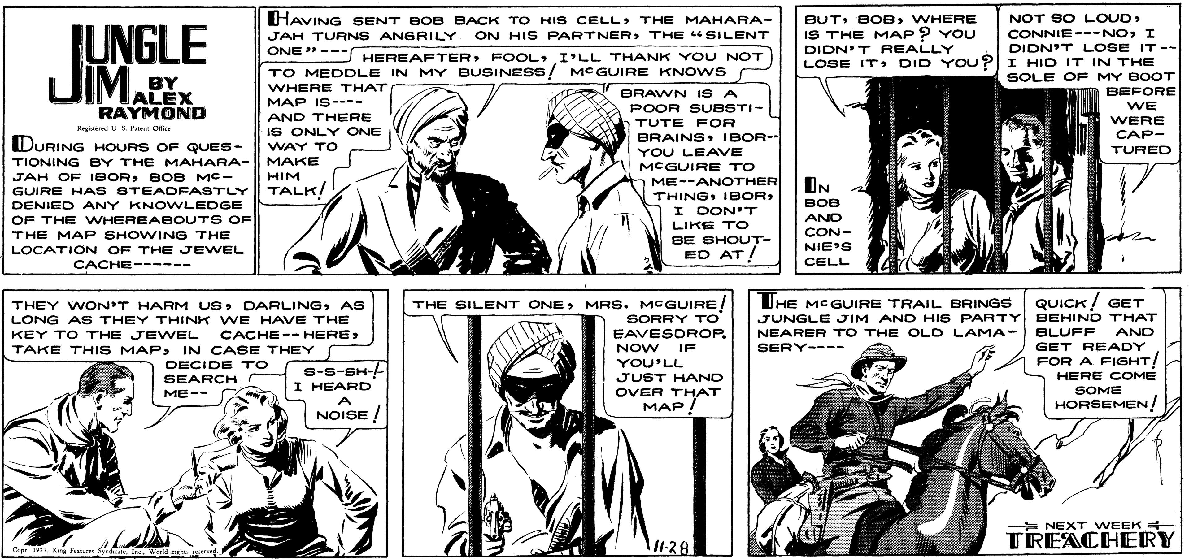 Cartoon OCR: HAVING SENT BOB BACK TO HIS CELLTHE MAHARA- ON HIS PARTNERTHE "SILENT NOT SO LOUDI DIDN'T LOSE IT -- BUTWHERE [UNGLE JIM. IS THE MAP ? YOU DIDN'T REALLY LOSE ITDID YOU? I HID IT IN THE JAH TURNS ANGRILY ONE" --- HEREAFTERFOOL TO MEDDLE IN MY BUSINESS! MC GUIRE KNOWS HEREAFTERI'LL THANK YOU NOT SOLE OF MY BOOT BEFORE BY ALEX RAYMOND WHERE THAT MAP IS---- BRAWN ISA WE POOR SUBSTI- TUTE FOR AND THERE WERE CAP- Kegatered US.Patent Ofie IS ONLY ONE BRAINS IBOR- YOU LEAVE MCGUIRE TO ME--ANOTHER DURING HOURS OF QUES- WAY TO TURED TIONING BY THE MAHARA- MAKE JAH OF IBORBOB MC- GUIRE HA S STEADFASTLY HIM TALK! IN THINGDENIED ANY KNOWLEDGE BOB I DON'T OF THE WHEREABOUTS OF AND CON- LIKE TO THE MAP SHOWING THE LOCATION OF THE JEWEL CACHE------ BE SHOUT- ED AT! NIE'S CELL UHE MCGUIRE TRAIL BRINGS JUNGLE JIM AND HIS PARTY BEHIND THAT NEARER TO THE OLD LAMA- QUICK ! GET THE SILENT ONEMRS. MCGUIRE SORRY TO EAVESOROP. THEY WON'T HARM USAS LONG AS THEY THINK WE HAVE THE KEY TO THE JEWEL TAKE THIS MAPIN CASE THEY BLUFF GET READY CACHE-- HERE AND NOW IF SERY---- FOR A FIGHT! HERE COME YOU'LL DECIDE TO r S-S-SH-- I HEARD SEARCH JUST HAND SOME OVER THAT MAP / ME-- A HORSEMEN NOISE ! * NEXT WEEK + TREACHERY 1128 Cope. 1957Werld rgh ene HAVING SENT BOB BACK TO HIS CELLTHE MAHARA- ON HIS PARTNERTHE "SILENT NOT SO LOUDI DIDN'T LOSE IT -- BUTWHERE [UNGLE JIM. IS THE MAP ? YOU DIDN'T REALLY LOSE ITDID YOU? I HID IT IN THE JAH TURNS ANGRILY ONE" --- HEREAFTERFOOL TO MEDDLE IN MY BUSINESS! MC GUIRE KNOWS HEREAFTERI'LL THANK YOU NOT SOLE OF MY BOOT BEFORE BY ALEX RAYMOND WHERE THAT MAP IS---- BRAWN ISA WE POOR SUBSTI- TUTE FOR AND THERE WERE CAP- Kegatered US.Patent Ofie IS ONLY ONE BRAINS IBOR- YOU LEAVE MCGUIRE TO ME--ANOTHER DURING HOURS OF QUES- WAY TO TURED TIONING BY THE MAHARA- MAKE JAH OF IBORBOB MC- GUIRE HA S STEADFASTLY HIM TALK! IN THINGDENIED ANY KNOWLEDGE BOB I DON'T OF THE WHEREABOUTS OF AND CON- LIKE TO THE MAP SHOWING THE LOCATION OF THE JEWEL CACHE------ BE SHOUT- ED AT! NIE'S CELL UHE MCGUIRE TRAIL BRINGS JUNGLE JIM AND HIS PARTY BEHIND THAT NEARER TO THE OLD LAMA- QUICK ! GET THE SILENT ONEMRS. MCGUIRE SORRY TO EAVESOROP. THEY WON'T HARM USAS LONG AS THEY THINK WE HAVE THE KEY TO THE JEWEL TAKE THIS MAPIN CASE THEY BLUFF GET READY CACHE-- HERE AND NOW IF SERY---- FOR A FIGHT! HERE COME YOU'LL DECIDE TO r S-S-SH-- I HEARD SEARCH JUST HAND SOME OVER THAT MAP / ME-- A HORSEMEN NOISE ! * NEXT WEEK + TREACHERY 1128 Cope. 1957Kng Featues SyedciteWerld rgh ene
