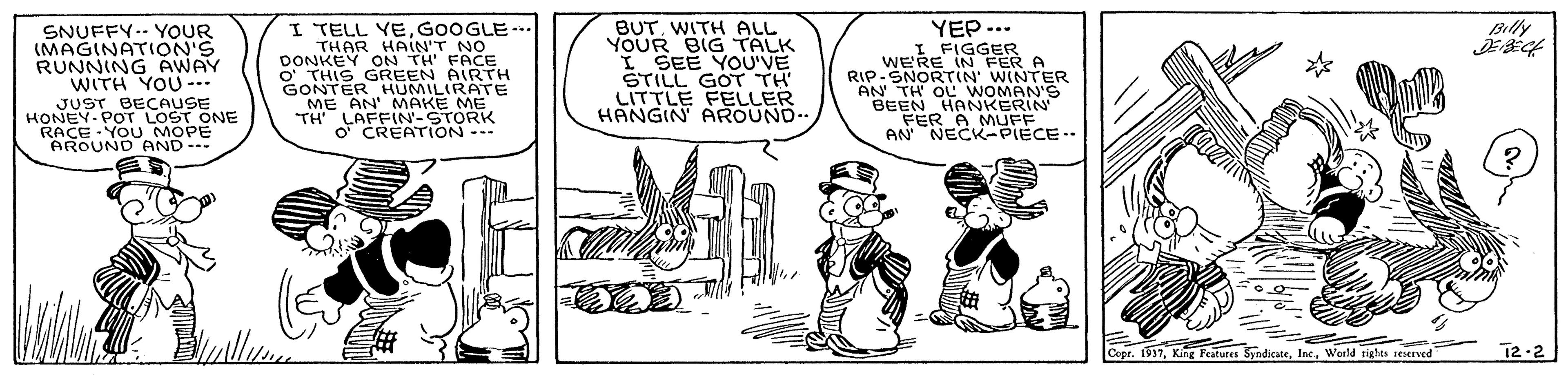 Sharing OCR: I TELL YEGOOGLE-. THAR HAIN'T NO ON TH' FACE YEP -.. I FIGGER FER A BUTWITH ALL YOUR BIG TALK I SEE YOU'VE STILL GOT TH LITTLE FELLER HANGIN AROUND.. Billy SNUFFY-- YOoUR (MAGINATION'S RUNNING AWAY WITH YOU--- JUST BECAUSE HONEY- POT LOST ONE RACE - YOU MOPE AROUND AND-- DONKE GREEN AIRTH GONTER HUMILIRATE ME AN' MAKE ME TH' LAFFN-STORK O' CREATION WE'RE IN E RIP-SNORTIN' WINTER AN TH OL WOMAN'S BEEN HANKERIN FER A MUFF AN NECK-PIECE.. Copr. 197World rights reserved 12-2 I TELL YEGOOGLE-. THAR HAIN'T NO ON TH' FACE YEP -.. I FIGGER FER A BUTWITH ALL YOUR BIG TALK I SEE YOU'VE STILL GOT TH LITTLE FELLER HANGIN AROUND.. Billy SNUFFY-- YOoUR (MAGINATION'S RUNNING AWAY WITH YOU--- JUST BECAUSE HONEY- POT LOST ONE RACE - YOU MOPE AROUND AND-- DONKE GREEN AIRTH GONTER HUMILIRATE ME AN' MAKE ME TH' LAFFN-STORK O' CREATION WE'RE IN E RIP-SNORTIN' WINTER AN TH OL WOMAN'S BEEN HANKERIN FER A MUFF AN NECK-PIECE.. Copr. 197King Peatures SyndicateWorld rights reserved 12-2