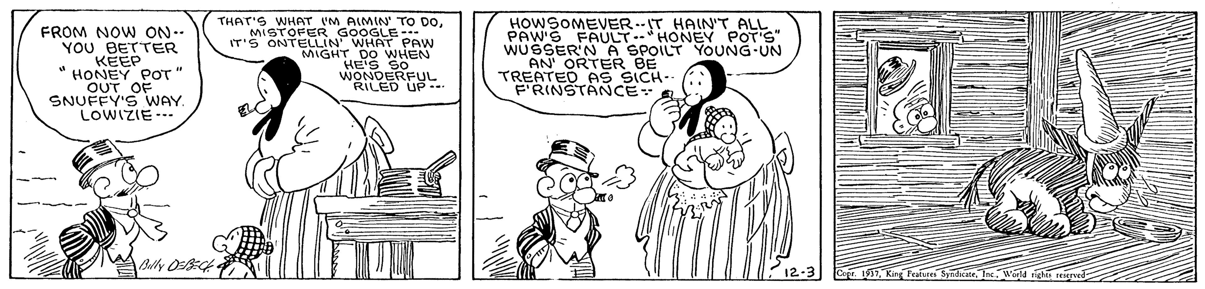 Font OCR: FROM NOW ON.. YOU BETTER KEEP " HONEY POT " OUT OF SNUFFY'S WAY. LOWIZIE-- THAT'S WHAT IM AIMIN' TO DOMISTOFER GOOGLE--. IT'S ONTELLIN' WHAT PAW MIGHT DO WHEN HES SO WONDERE RILED HOWSOMEVER.-IT HAIN"T ALL PAW'S FAULT-* HONEY POT'S" WUSSER'N A SPOILT YOUNG-UN AN' ORTER BE TREATED PS SICH- F'RINSTANCE Belly Ot Copr. 1911King Features Syndicate. Inc. Weld FROM NOW ON.. YOU BETTER KEEP " HONEY POT " OUT OF SNUFFY'S WAY. LOWIZIE-- THAT'S WHAT IM AIMIN' TO DOMISTOFER GOOGLE--. IT'S ONTELLIN' WHAT PAW MIGHT DO WHEN HES SO WONDERE RILED HOWSOMEVER.-IT HAIN"T ALL PAW'S FAULT-* HONEY POT'S" WUSSER'N A SPOILT YOUNG-UN AN' ORTER BE TREATED PS SICH- F'RINSTANCE Belly Ot Copr. 1911King Features Syndicate. Inc. Weld