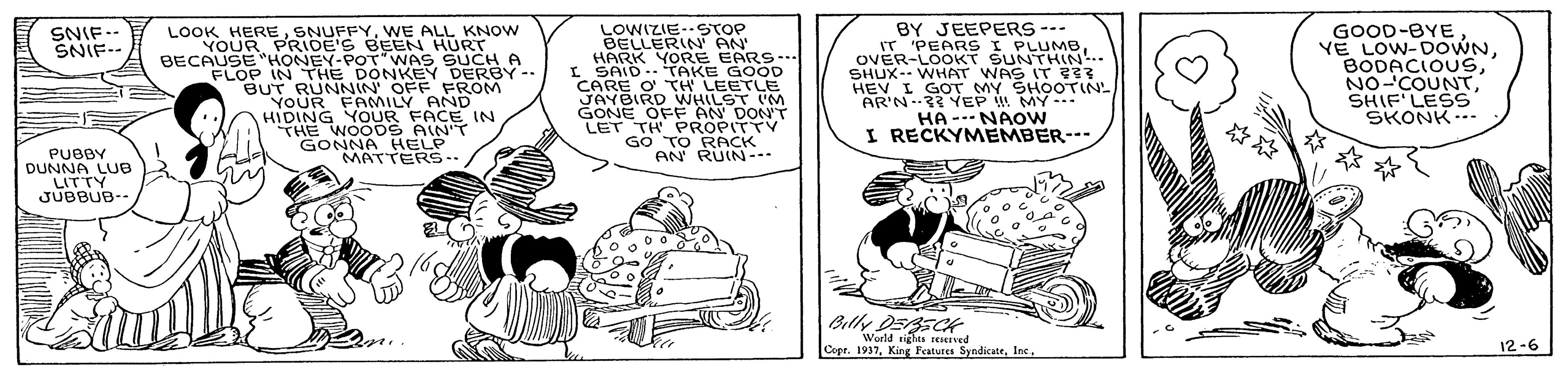 Line art OCR: LOOK HEREWE ALL KNOW YOUR PRIDE'S BEEN HURT BECAUSE "HONEY-POT"WAS SuCH A FLOP IN THE DONKEY DERBY-- BUT RUNNIN' OFF FROM YOUR FAMILY AND HIDING YOUR FACE IN THE WOODS AIN'T GONNA HELP MATTERS.- LOWIZIE-STOP BELLERIN AN HARK YORE EARS. I SAID.TAKE GOOD CARE O TH LEETLE JAYBIRD WHILST M GONE OFF AN DON'T LET TH PROPITTY GO TO RACK AN RUIN--. BY JEEPERS --- IT 'PEARS I PLUMB. OVER-LOOKT SUNTHIN.. SHUX-- WHAT WAS IT 33 HEV I GOT MY SHOOTIN- AR'N-2? YEP MY.. HA --NAOW I RECKYMEMBER--- GOOD-BYE VE LOW-DOWNSHIF'LESS SKONK... SNIF-- SNIF-- PUBBY DUNNA LUB LITTY JUBBUB-- Billy DERSCt World rights reseved Copr. 193712-6 LOOK HEREWE ALL KNOW YOUR PRIDE'S BEEN HURT BECAUSE "HONEY-POT"WAS SuCH A FLOP IN THE DONKEY DERBY-- BUT RUNNIN' OFF FROM YOUR FAMILY AND HIDING YOUR FACE IN THE WOODS AIN'T GONNA HELP MATTERS.- LOWIZIE-STOP BELLERIN AN HARK YORE EARS. I SAID.TAKE GOOD CARE O TH LEETLE JAYBIRD WHILST M GONE OFF AN DON'T LET TH PROPITTY GO TO RACK AN RUIN--. BY JEEPERS --- IT 'PEARS I PLUMB. OVER-LOOKT SUNTHIN.. SHUX-- WHAT WAS IT 33 HEV I GOT MY SHOOTIN- AR'N-2? YEP MY.. HA --NAOW I RECKYMEMBER--- GOOD-BYE VE LOW-DOWNSHIF'LESS SKONK... SNIF-- SNIF-- PUBBY DUNNA LUB LITTY JUBBUB-- Billy DERSCt World rights reseved Copr. 1937King Festures Syndicate