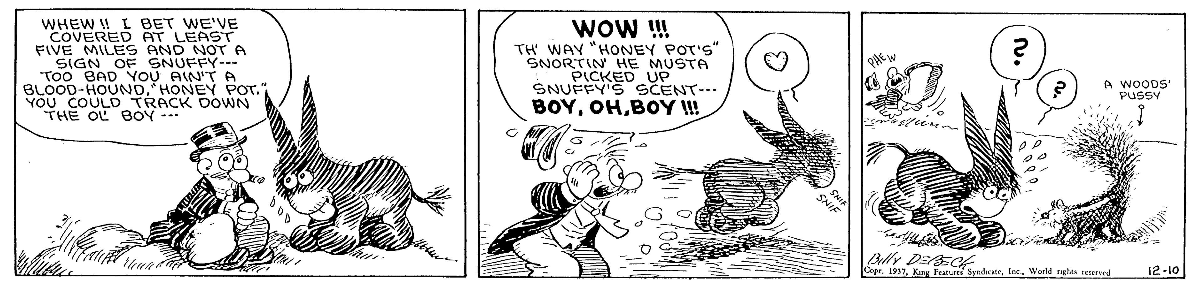 Humour OCR: WHEW ! I BET WE'VE COVERED AT LEAST FIVE MILES AND NOT A SIGN OF SNUFFY--- Too BAD YOU AIN'T A BLOOD-HOUNDHONEY POT. YOU COULD TRACK DOWN THE OL EOY --- WOw ! TH' WAY "HONEY POT'S" SNORTIN HE MUSTA PICKED UP SNUFFY'S SCENT--- BOYBOY I! A WOODS PUSSY Billy DEEct Cope. 1937World nghts seserved 12-10 WHEW ! I BET WE'VE COVERED AT LEAST FIVE MILES AND NOT A SIGN OF SNUFFY--- Too BAD YOU AIN'T A BLOOD-HOUNDHONEY POT. YOU COULD TRACK DOWN THE OL EOY --- WOw ! TH' WAY "HONEY POT'S" SNORTIN HE MUSTA PICKED UP SNUFFY'S SCENT--- BOYBOY I! A WOODS PUSSY Billy DEEct Cope. 1937Kung Peatures SyndcateWorld nghts seserved 12-10