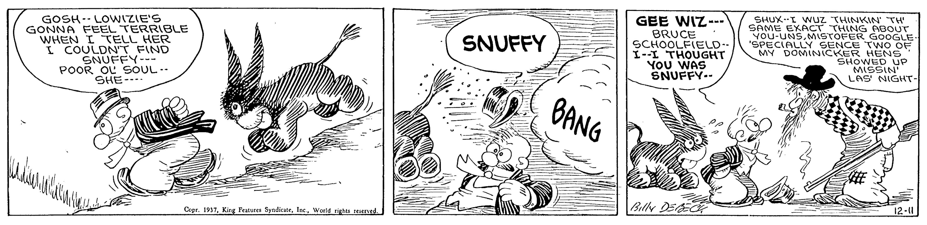 Rectangle OCR: SHUX.I WUZ THINKIN TH' SAME EXACT THING ABOUT GOSH-- LOWIZIE'S GONNA FEEL TERRIBLE WHEN I TELL HER I COULDNT FIND SNUFFY- POOR OL SOUL -- SHE-... GEE WIZ--. BRUCE SCHOOLFIELD-- 1--I THOUGHT YOU WAS SNUFFY.- YOECIALLY SENCE GOOGLE TWO OF MY DOMINICKER HENS SHOWED UP MISSIN LAS NIGHT- SNUFFY BANG Billy DEER 12-11 Copr. 1937World rights reserned. SHUX.I WUZ THINKIN TH' SAME EXACT THING ABOUT GOSH-- LOWIZIE'S GONNA FEEL TERRIBLE WHEN I TELL HER I COULDNT FIND SNUFFY- POOR OL SOUL -- SHE-... GEE WIZ--. BRUCE SCHOOLFIELD-- 1--I THOUGHT YOU WAS SNUFFY.- YOECIALLY SENCE GOOGLE TWO OF MY DOMINICKER HENS SHOWED UP MISSIN LAS NIGHT- SNUFFY BANG Billy DEER 12-11 Copr. 1937King Peatures Syndicate. Inc.World rights reserned.