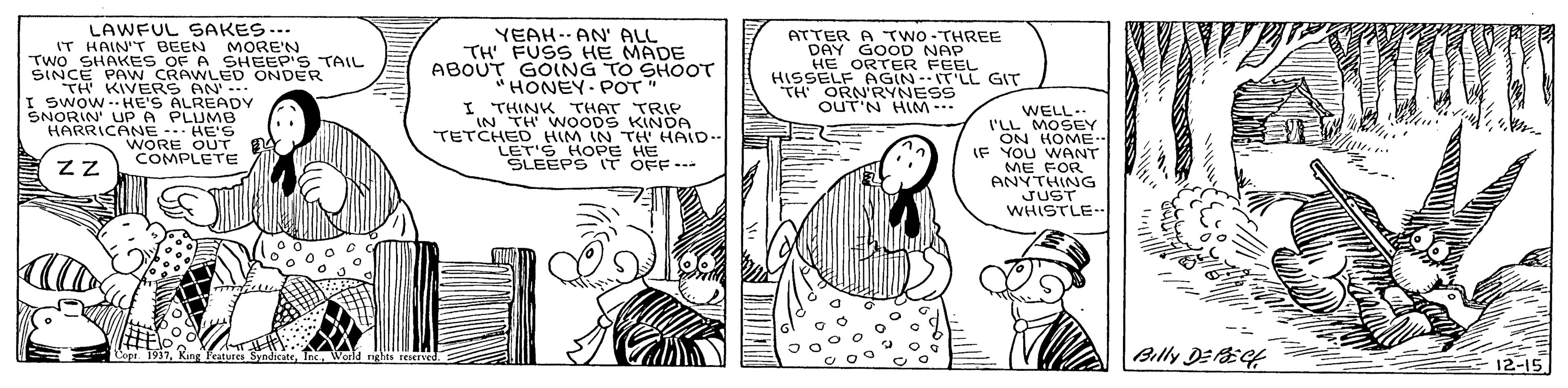 Art OCR: LAWFUL SAKES--. IT HAIN'T BEEN MORE'N TWO SHAKES OF A SINCE PAW CRAWEHEEP'S TH KIVERS AN I Swow-- HE'S ALREADY SNORIN' UPA PLUMB HARRICANE HE'S WORE OUT COMPLETE YEAH-- AN' ALL TH FUSS HE MADE ABOUT GOING TO SHOOT "HONEY- POT" ATTER A TWO- THREE DAY GOOD NAP HE ORTER FEEL HISSELF PAGIN-IT'LL GIT TH ORN'RYNESS OUT'N HIM TAIL ONDER I THINK THAT TRIP "IN TH WNOODS TETCHED HIM IN THOA LET'S HOPE HE SLEEPS IT OFF--- WELL I'LL MOSEY ON HOME.. IF YOU WANT ME FOR ANYTHING JUST WHISTLE- Frature Billy DEEf 12-15 LAWFUL SAKES--. IT HAIN'T BEEN MORE'N TWO SHAKES OF A SINCE PAW CRAWEHEEP'S TH KIVERS AN I Swow-- HE'S ALREADY SNORIN' UPA PLUMB HARRICANE HE'S WORE OUT COMPLETE YEAH-- AN' ALL TH FUSS HE MADE ABOUT GOING TO SHOOT "HONEY- POT" ATTER A TWO- THREE DAY GOOD NAP HE ORTER FEEL HISSELF PAGIN-IT'LL GIT TH ORN'RYNESS OUT'N HIM TAIL ONDER I THINK THAT TRIP "IN TH WNOODS TETCHED HIM IN THOA LET'S HOPE HE SLEEPS IT OFF--- WELL I'LL MOSEY ON HOME.. IF YOU WANT ME FOR ANYTHING JUST WHISTLE- Frature Billy DEEf 12-15
