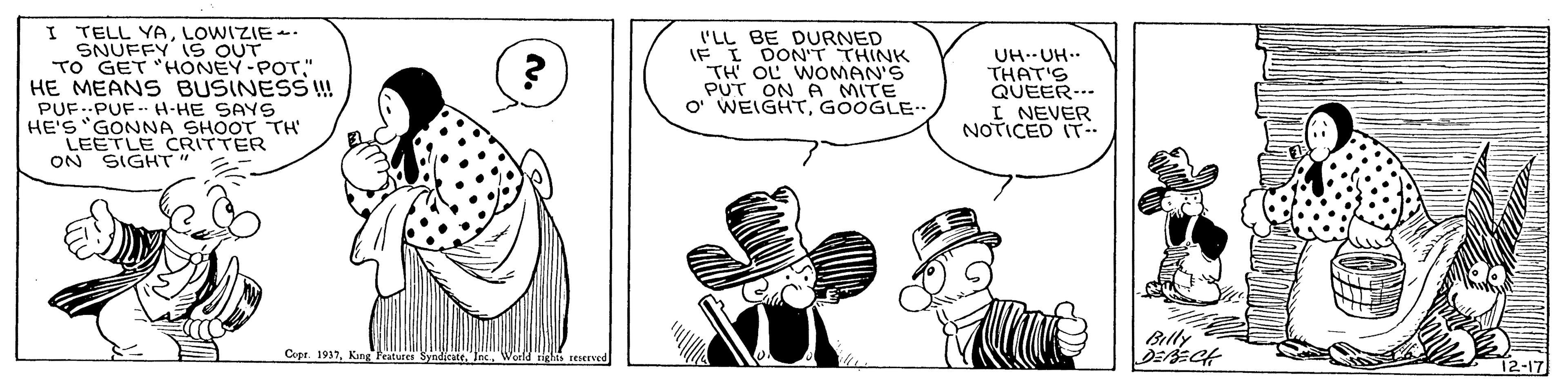 Interaction OCR: I TELL YALOWIZIE-- SNUFFY 1S OUT TO GET "HONEY-POT" HE MEAN BUSINESS ! PUF..PUF- H-HE SAYS HE'S "GONNA SHOOT TH' LEETLE CRITTER ON SIGHT 'LL BE DURNED IF I DONT THINK TH' OL WOMAN'S PUT ON A MITE O' WEIGHTGOOGLE. UH--UH.. THAT'S QUEER... I NEVER NOTICED IT Billy Copr. 1937I TELL YALOWIZIE-- SNUFFY 1S OUT TO GET "HONEY-POT" HE MEAN BUSINESS ! PUF..PUF- H-HE SAYS HE'S "GONNA SHOOT TH' LEETLE CRITTER ON SIGHT 'LL BE DURNED IF I DONT THINK TH' OL WOMAN'S PUT ON A MITE O' WEIGHTGOOGLE. UH--UH.. THAT'S QUEER... I NEVER NOTICED IT Billy Copr. 1937King Fratutes Syndicate