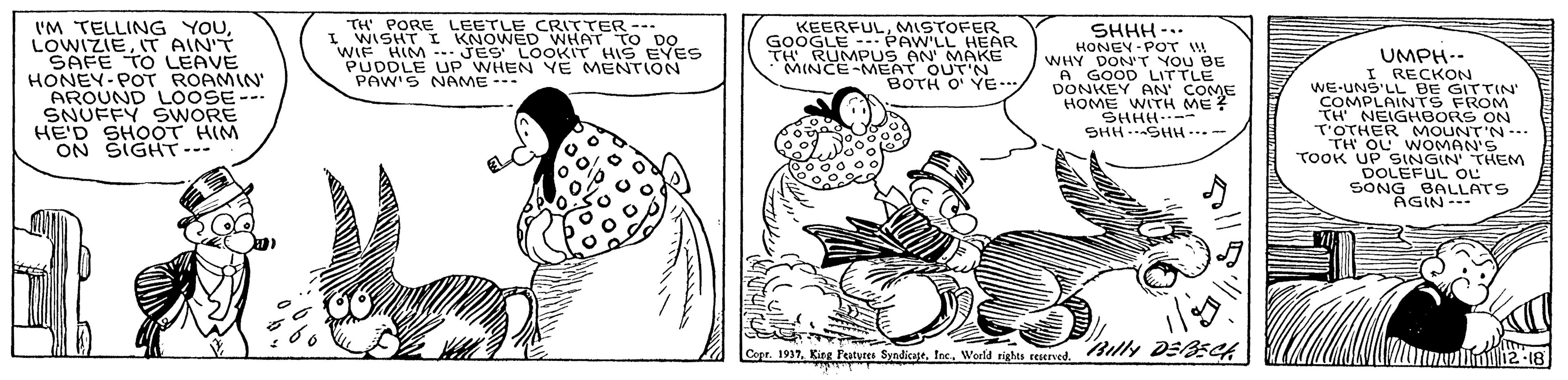 Sharing OCR: I'M TELLING YOUIT AIN'T SAFE TO LEAVE HONEY-POT ROAMIN AROUND LOOSE--- SNUFFY SWORE HE'D SHOOT HIM ON SIGHT--- TH PORE LEETLE CRITTER --- I WISHT I KNOWED WHAT TO DO WIF HIM JES LOOKIT HISEYES PUDDLE UP WHEN YE MENTION PAW'S NAME - KEERFULMISTOFER GOOGLE -- PAW'LL HEAR TH RUMPUS AN' MAKE MINCE-MEAT OUT'N BOTH O' YE.. SHHH -.. HONEY -POT W WHY DON'T YOU BE A GOOD LITTLE DONKEY AN' COME HOME WITH ME ? SHHH..-- SHH …SHH…? UMPH-- I RECKON WE-UNS'LL BE GITTIN' COMPLAINTS FROM TH NEIGHBORS ON T'OTHER MOUNT'N-.. TH OL WOMAN'S TOOK UP SINGIN' THEM DOLEFUL OL SONG BALLATS AGIN- Cepr. 1917Ine. World rights reuved. Copr. 1937Billy DE5CA 12-18 I'M TELLING YOUIT AIN'T SAFE TO LEAVE HONEY-POT ROAMIN AROUND LOOSE--- SNUFFY SWORE HE'D SHOOT HIM ON SIGHT--- TH PORE LEETLE CRITTER --- I WISHT I KNOWED WHAT TO DO WIF HIM JES LOOKIT HISEYES PUDDLE UP WHEN YE MENTION PAW'S NAME - KEERFULMISTOFER GOOGLE -- PAW'LL HEAR TH RUMPUS AN' MAKE MINCE-MEAT OUT'N BOTH O' YE.. SHHH -.. HONEY -POT W WHY DON'T YOU BE A GOOD LITTLE DONKEY AN' COME HOME WITH ME ? SHHH..-- SHH … SHH … ? UMPH-- I RECKON WE-UNS'LL BE GITTIN' COMPLAINTS FROM TH NEIGHBORS ON T'OTHER MOUNT'N-.. TH OL WOMAN'S TOOK UP SINGIN' THEM DOLEFUL OL SONG BALLATS AGIN- Cepr. 1917King Peatyres SyadicapeIne. World rights reuved. Copr. 1937King Peatures Syadicagefne. World rights ceservedBilly DE5CA 12-18