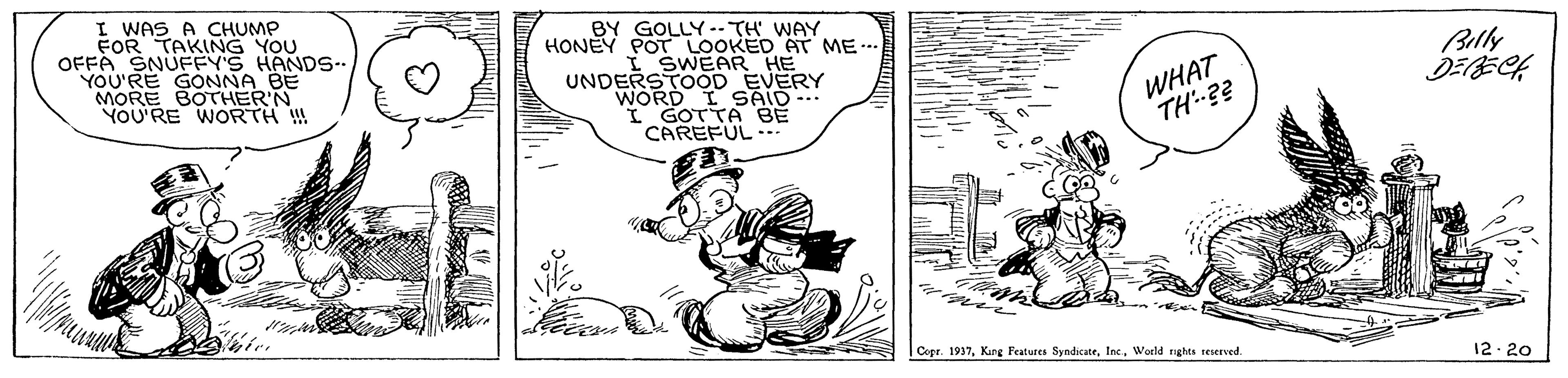 Art OCR: I WAS A CHUMP FOR TAKING YOU OFFA SNUFFY'S HANDS-- YOU'RE GONNA BE MORE BOTHERN YOU'RE WORTH W BY GOLLY-- TH WAY HONEY POT LOOKED AT ME.-. I SWEAR HE UNDERSTOOD EVERY WORD I SAID-.. I GOTTA BE CAREFUL-.. WHAT TH?? Belly DEBECH Copr. 1937World ghes teserved. 12- 20 I WAS A CHUMP FOR TAKING YOU OFFA SNUFFY'S HANDS-- YOU'RE GONNA BE MORE BOTHERN YOU'RE WORTH W BY GOLLY-- TH WAY HONEY POT LOOKED AT ME.-. I SWEAR HE UNDERSTOOD EVERY WORD I SAID-.. I GOTTA BE CAREFUL-.. WHAT TH?? Belly DEBECH Copr. 1937Kang Features SyndicateWorld ghes teserved. 12- 20