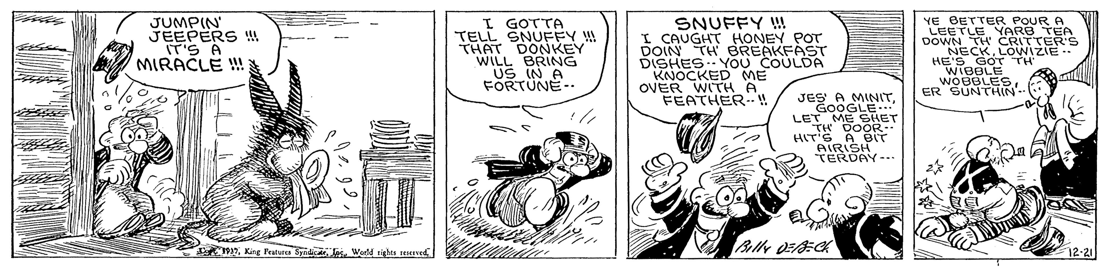 Drawing OCR: JUMPIN JEEPERS !! IT'S A MIRACLE ! I GOTTA TELL SNUFFY !! THAT DONKEY" WILL BRING US IN A FORTÜNE-. SNUFFY !! I CAUGHT HONEY POT DOIN TH BREAKFÀST DISHES.YOU COULDA KNOCKED ME OVER WITH A FEATHER..! YE BETTER POUR A LEETLE YARB TEA DOWN TH CRITTER'S NECKLOWIZIE HE'S_GO? TH' WIBBLE WOBBLESER SUNTHIN JES A MINITGOOGLE LET ME SHET HITS A BIT Billy DEC 12-21 9Wedd tighta seseved JUMPIN JEEPERS !! IT'S A MIRACLE ! I GOTTA TELL SNUFFY !! THAT DONKEY" WILL BRING US IN A FORTÜNE-. SNUFFY !! I CAUGHT HONEY POT DOIN TH BREAKFÀST DISHES.YOU COULDA KNOCKED ME OVER WITH A FEATHER..! YE BETTER POUR A LEETLE YARB TEA DOWN TH CRITTER'S NECKLOWIZIE HE'S_GO ? TH ' WIBBLE WOBBLESER SUNTHIN JES A MINITGOOGLE LET ME SHET HITS A BIT Billy DEC 12-21 9Kinge Features Syndicte losWedd tighta seseved