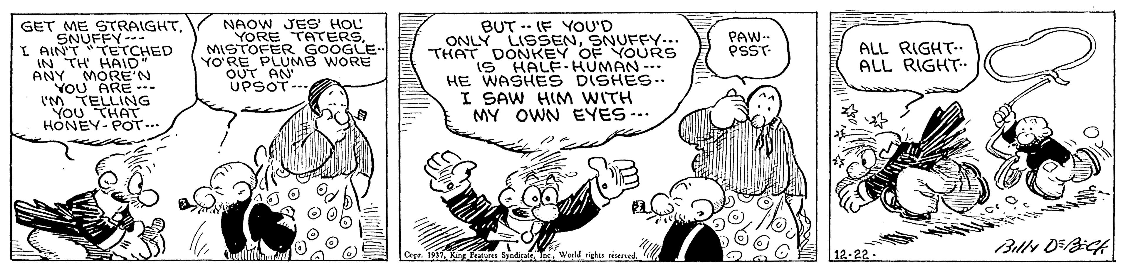 Font OCR: GET ME STRAIGHTSNUFFY--. I AIN'T TETCHED IN TH HAID" ANY MORE'N YOU ARE -. I'M TELLING You THAT HONEY-POT... NAOW JES' HOL YORE TATERSMISTOFER GOOGLE YO'RE PLUMB WORE OUT AN UPSOT-.. BUT -- (F YOU'D ONLÝ LISSENSNUFFY... THAT DONKEY OF YOURS IS HALE-HUMAN-.. HE WASHE S DISHES.. I SAW HIM WITH MY OWN EYES-.. PAW.. PSST- ALL RIGHT-. ALL RIGHT- Copr. 1917Weeld rights seserved 12-22 - GET ME STRAIGHTSNUFFY--. I AIN'T TETCHED IN TH HAID" ANY MORE'N YOU ARE -. I'M TELLING You THAT HONEY-POT... NAOW JES' HOL YORE TATERSMISTOFER GOOGLE YO'RE PLUMB WORE OUT AN UPSOT-.. BUT -- (F YOU'D ONLÝ LISSENSNUFFY... THAT DONKEY OF YOURS IS HALE-HUMAN-.. HE WASHE S DISHES.. I SAW HIM WITH MY OWN EYES-.. PAW.. PSST- ALL RIGHT-. ALL RIGHT- Copr. 1917King u SyndicateWeeld rights seserved 12-22 -