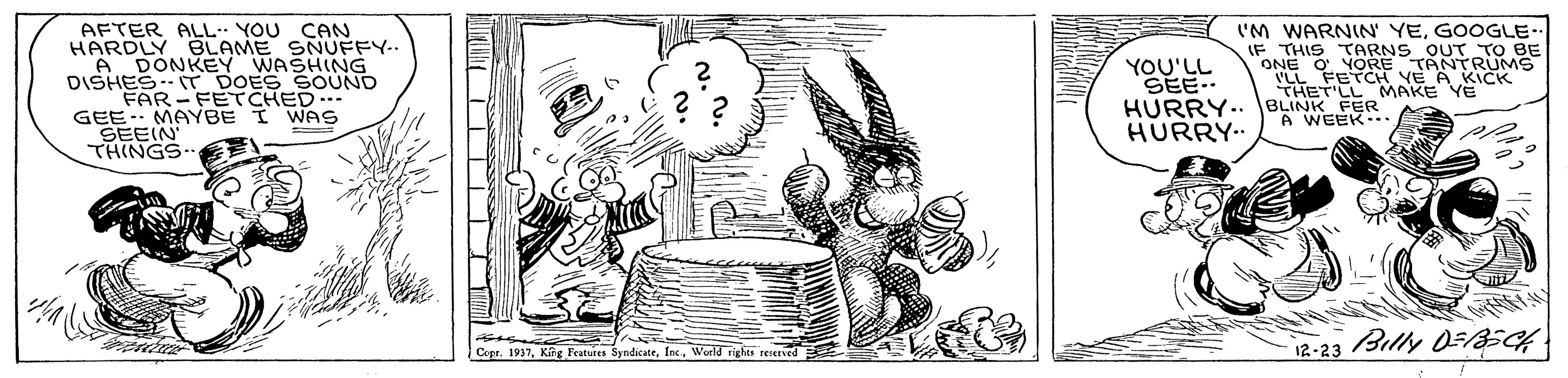 Line art OCR: AFTER ALL YOU CAN HARDLY BLAME SNUFFY-. A DONKEY WASHING DISHES T DOES SOUND FAR-FETCHED... GEE. MAYBE I WAS SEEIN THINGS I'M WARNIN' YEGOOGLE- F ? THIS TARNS OUT TO BE ONE O YORE TANTRUMS YOU'LL SEE- HURRY.. BLINK FER HURRY. THET'LL MAKE YE A WEEK. 12-23 Billy 0FBECH Cepr. 1937World rights reserved AFTER ALL YOU CAN HARDLY BLAME SNUFFY-. A DONKEY WASHING DISHES T DOES SOUND FAR-FETCHED... GEE. MAYBE I WAS SEEIN THINGS I'M WARNIN' YEGOOGLE- F ? THIS TARNS OUT TO BE ONE O YORE TANTRUMS YOU'LL SEE- HURRY.. BLINK FER HURRY. THET'LL MAKE YE A WEEK. 12-23 Billy 0FBECH Cepr. 1937Kig Features SyndicateWorld rights reserved