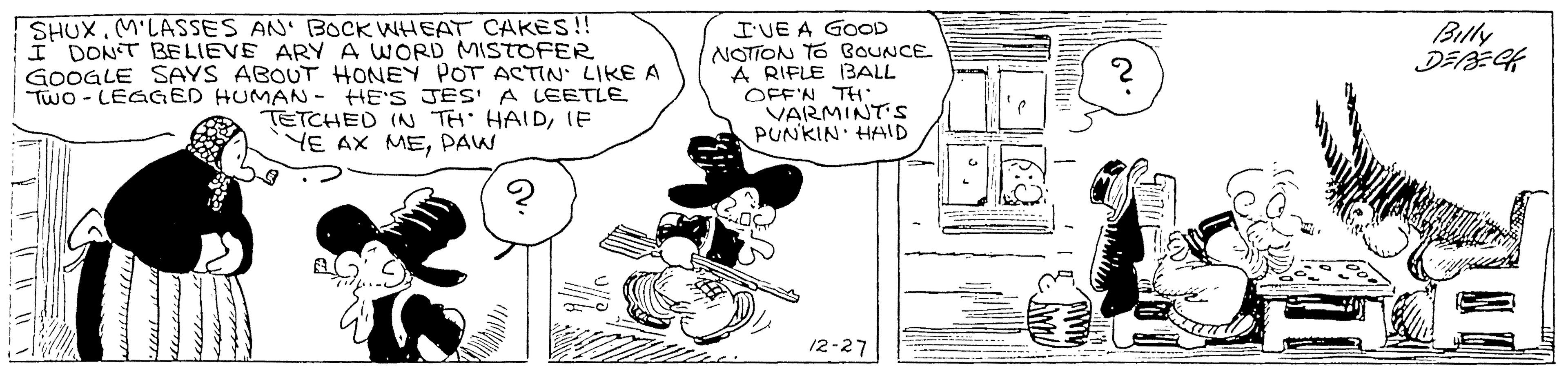 Rectangle OCR: SHUX.M'LASSES AN' BOCK WHEAT CAKES!! I DONT BELIEVE ARY A WORD MISTOFER GOOGLE SAYS ABOUT HONEY POT ACTIN LIKE A TWO - LEGGED HUMAN - HE'S JES A LEETLE I'VE A GOOD NOTION TO BOUNCE A RIFLE BALL OFF'N TH VARMINT's PUNKIN HAID Billy TETCHED (N TH HAIDIE YE AX MEPAW 12-27 SHUX.M'LASSES AN' BOCK WHEAT CAKES!! I DONT BELIEVE ARY A WORD MISTOFER GOOGLE SAYS ABOUT HONEY POT ACTIN LIKE A TWO - LEGGED HUMAN - HE'S JES A LEETLE I'VE A GOOD NOTION TO BOUNCE A RIFLE BALL OFF'N TH VARMINT's PUNKIN HAID Billy TETCHED (N TH HAIDIE YE AX MEPAW 12-27