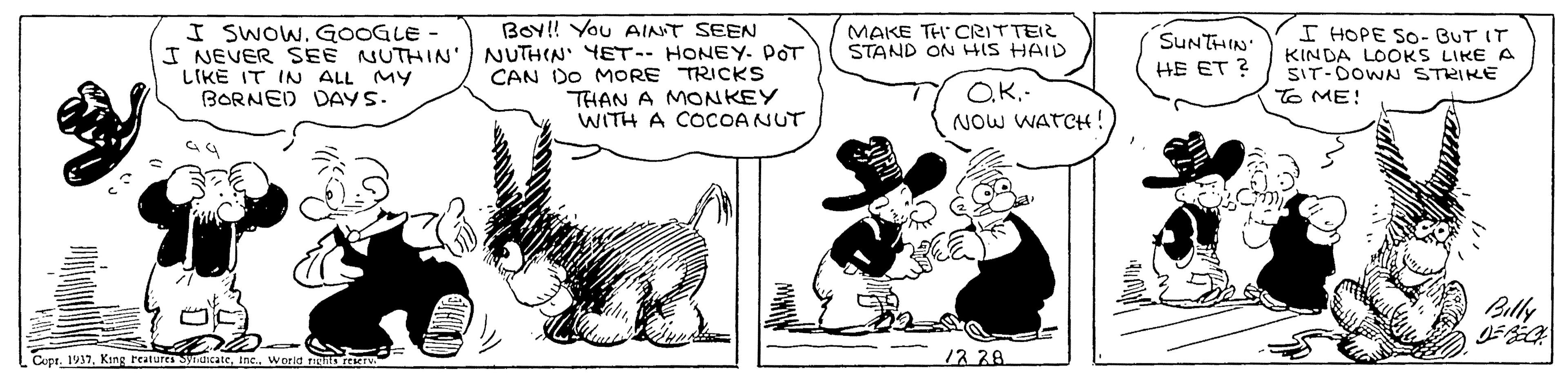 Carnivore OCR: I SWOWGOOGLE - I NEVER SEE NUTHIN' LIKE IT INN ALL MY BORNED DAYS. BoY! You AINT SEEN NUTHIN' YET-- HONEY. POT CAN DO MORE TRICKS THAN A MONKEY WITH A COCOANUT MAKE TH CRITTEIR STAND ON HIS HAID SUNTHIN HE ET ? KINDA LOOKS LIKE A SIT-DOWN STRIKE ? ME! I HOPE SO- BUT IT O.K.- NOW WATCH! Billy Cupr. 1917Inc.. world TIS rEK 12.38. I SWOWGOOGLE - I NEVER SEE NUTHIN' LIKE IT INN ALL MY BORNED DAYS. BoY! You AINT SEEN NUTHIN' YET-- HONEY. POT CAN DO MORE TRICKS THAN A MONKEY WITH A COCOANUT MAKE TH CRITTEIR STAND ON HIS HAID SUNTHIN HE ET ? KINDA LOOKS LIKE A SIT-DOWN STRIKE ? ME ! I HOPE SO- BUT IT O.K.- NOW WATCH! Billy Cupr. 1917Kang Features ynicateInc.. world TIS rEK 12.38.