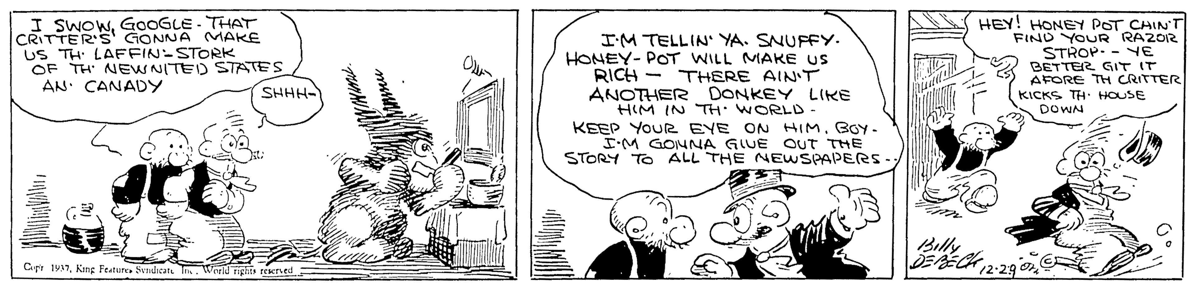 Parallel OCR: I SWOWGOOGLE- THAT CRITTER's GONNA MAKE US TH LAFFIN-STORK OF TH NEWNITED STATES AN. CANADY I'M TELLIN' YA. SNUFFY. HONEY- POT WILL MAKE US RICH - THERE AIN'T ANOTHER DONKEY LIKE HIM IN TH. WORLD KEEP YOUR EYE ON HIMBOY- IM GONNA GIUE STORY TO ALL THE NEWSPAPERS- HEY! HONEY POT CHIN'T FIND YOUR RAZOR STROP. - YE BETTER GIT IT AFORE TH CRITTER KICKS TH. HOUSE DOWN SHHH- QUT THE Billy DEBECK 2-29 o Cupt 1937King Feature. Sndicat T. World rights reerved I SWOWGOOGLE- THAT CRITTER's GONNA MAKE US TH LAFFIN-STORK OF TH NEWNITED STATES AN. CANADY I'M TELLIN' YA. SNUFFY. HONEY- POT WILL MAKE US RICH - THERE AIN'T ANOTHER DONKEY LIKE HIM IN TH. WORLD KEEP YOUR EYE ON HIMBOY- IM GONNA GIUE STORY TO ALL THE NEWSPAPERS- HEY! HONEY POT CHIN'T FIND YOUR RAZOR STROP. - YE BETTER GIT IT AFORE TH CRITTER KICKS TH. HOUSE DOWN SHHH- QUT THE Billy DEBECK 2-29 o Cupt 1937King Feature. Sndicat T. World rights reerved