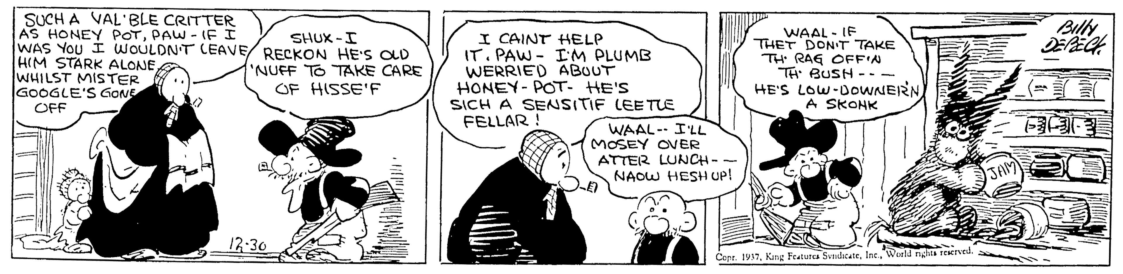 Illustration OCR: SUCH A VAL'BLE CRITTER AS HONEY POTPAW - IF I WAS YOU I WOULDN'T CEAVE/ RECKON HE'S OLD HIM STARK ALONE WHILST MISTER GOOGLE'S GONE I CAINT HELP IT. PAW - IM PLUMB WERRIED ABOUT HONEY- POT- HE'S SICH A SENSITIF LEETLE FELLAR ! WAAL - IF THET DONT TAKE TH RAG OFFIN TH BUSH --- HE'S LOW-DOWNERNA SKOHK SHUX -I NUFF TO TAKE CARE OF HISSE'F OFF WAAL- I'LL MOSEY ONER ATTER LUNCH-- NAOW HESH UP! JAM 12-30 Cepr. 1937World rights rEerved. SUCH A VAL'BLE CRITTER AS HONEY POTPAW - IF I WAS YOU I WOULDN'T CEAVE/ RECKON HE'S OLD HIM STARK ALONE WHILST MISTER GOOGLE'S GONE I CAINT HELP IT. PAW - IM PLUMB WERRIED ABOUT HONEY- POT- HE'S SICH A SENSITIF LEETLE FELLAR ! WAAL - IF THET DONT TAKE TH RAG OFFIN TH BUSH --- HE'S LOW-DOWNERNA SKOHK SHUX -I NUFF TO TAKE CARE OF HISSE'F OFF WAAL- I'LL MOSEY ONER ATTER LUNCH-- NAOW HESH UP! JAM 12-30 Cepr. 1937Kang Features SvndacateWorld rights rEerved.