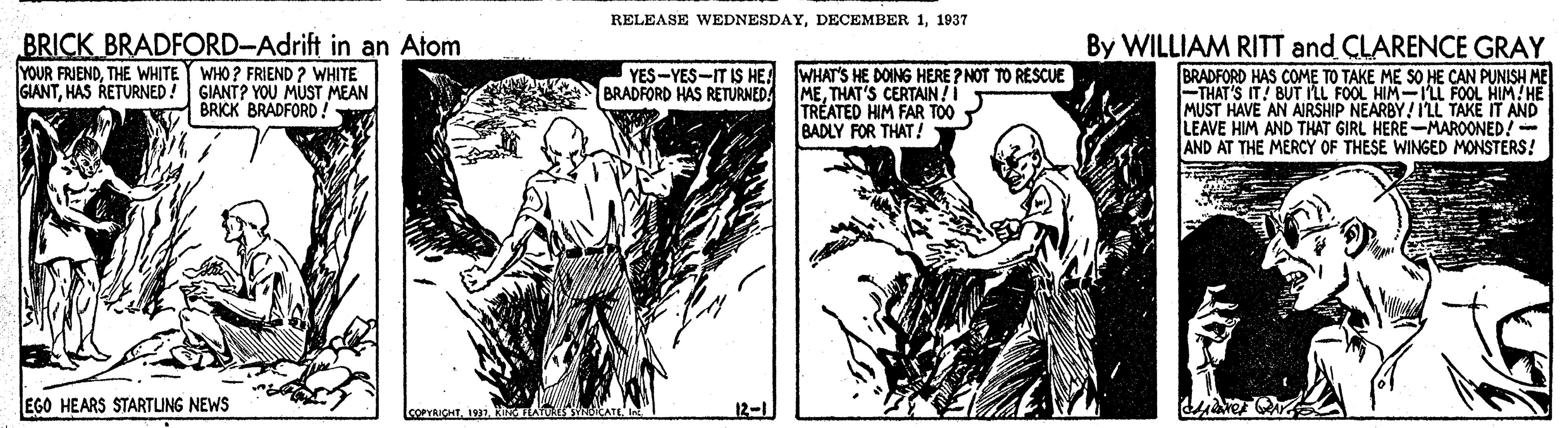 Publication OCR: RELEASE WEDNESDAY1937 BRICK BRADFORD-Adrift in an Atom WHAT'S HE DOING HERE ? NOT TO RESCUE METHAT'S CERTAIN! TREATED HIM FAR TOO BADLY FOR THAT! By WILLIAM RITT and CLARENCE GRAY BRADFORD HAS COME TO TAKE ME SO HE CAN PUNISH ME FTHAT'S IT! BUT ILL FOOL HIM-LL FOOL HIM!HE MUST HAVE AN AIRSHIP NEARBY! LL TAKE IT AND LEAVE HIM AND THAT GIRL HERE-MAROONED! AND AT THE MERCY OF THESE WINGED MONSTERS! YOUR FRIENDTHE WHITE WHO ? FRIEND ? WHITE GIANTHAS RETURNED! GIANT? YOU MUST MEAN BRICK BRADFORD! YES-YES-IT IS HE BRADFORD HAS RETURNED EGO HEARS STARTUNG NEWS (COPYRICHTKINGTLATUAES SYNBIEATE RELEASE WEDNESDAYDECEMBER 11937 BRICK BRADFORD-Adrift in an Atom WHAT'S HE DOING HERE ? NOT TO RESCUE METHAT'S CERTAIN! TREATED HIM FAR TOO BADLY FOR THAT! By WILLIAM RITT and CLARENCE GRAY BRADFORD HAS COME TO TAKE ME SO HE CAN PUNISH ME FTHAT'S IT! BUT ILL FOOL HIM-LL FOOL HIM!HE MUST HAVE AN AIRSHIP NEARBY! LL TAKE IT AND LEAVE HIM AND THAT GIRL HERE-MAROONED! AND AT THE MERCY OF THESE WINGED MONSTERS! YOUR FRIENDTHE WHITE WHO ? FRIEND ? WHITE GIANTHAS RETURNED! GIANT? YOU MUST MEAN BRICK BRADFORD! YES-YES-IT IS HE BRADFORD HAS RETURNED EGO HEARS STARTUNG NEWS (COPYRICHTKINGTLATUAES SYNBIEATE