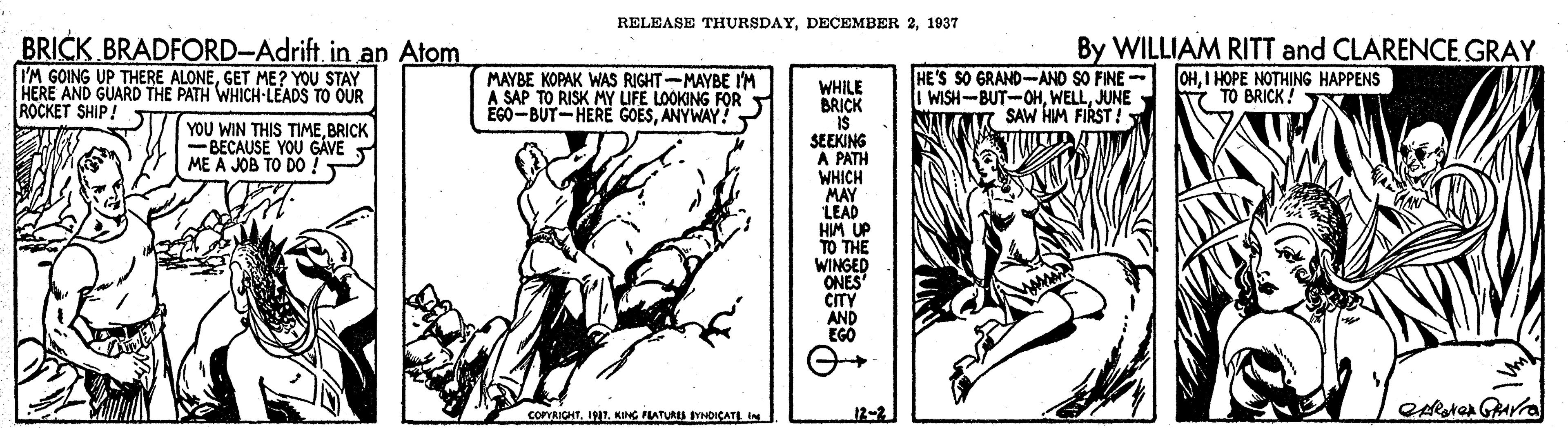 Fiction OCR: RELEASE THURSDAY1937 BRICK BRADFORD-Adrift. in an Atom I'M GOING UP THERE ALONEGET ME? YOU STAY HERE AND GUARD THE PATH WHICH-LEADS TO OUR ROCKET SHIP! MAYBE KOPAK WAS RIGHT-MAYBE IM A SAP TO RISK MY IFE LOOKING FOR EGO-BUT-HERE GOESANYWAY. HE'S SO GRAND-AND SO FINE - I WISH-BUT-OHJUNE M SAW HIM FIRST! By WILLIAM RITT and CLARENCE GRAY OHI HOPE NOTHING HAPPENS TO BRICK! WHILE BRICK IS SEEKING A PATH WHICH MAY LEAD HIM UP TO THE WINGED ONES CITY AND EGO YOU WIN THIS TIMEBRICK -BECAUSE YOU GAVE ME A JOB TO DO! COPRICHTKING FLATURS SYNDICATI IN 12-2 RELEASE THURSDAYDECEMBER 21937 BRICK BRADFORD-Adrift. in an Atom I'M GOING UP THERE ALONEGET ME? YOU STAY HERE AND GUARD THE PATH WHICH-LEADS TO OUR ROCKET SHIP! MAYBE KOPAK WAS RIGHT-MAYBE IM A SAP TO RISK MY IFE LOOKING FOR EGO-BUT-HERE GOESANYWAY. HE'S SO GRAND-AND SO FINE - I WISH-BUT-OHJUNE M SAW HIM FIRST! By WILLIAM RITT and CLARENCE GRAY OHI HOPE NOTHING HAPPENS TO BRICK! WHILE BRICK IS SEEKING A PATH WHICH MAY LEAD HIM UP TO THE WINGED ONES CITY AND EGO YOU WIN THIS TIMEBRICK -BECAUSE YOU GAVE ME A JOB TO DO! COPRICHTKING FLATURS SYNDICATI IN 12-2