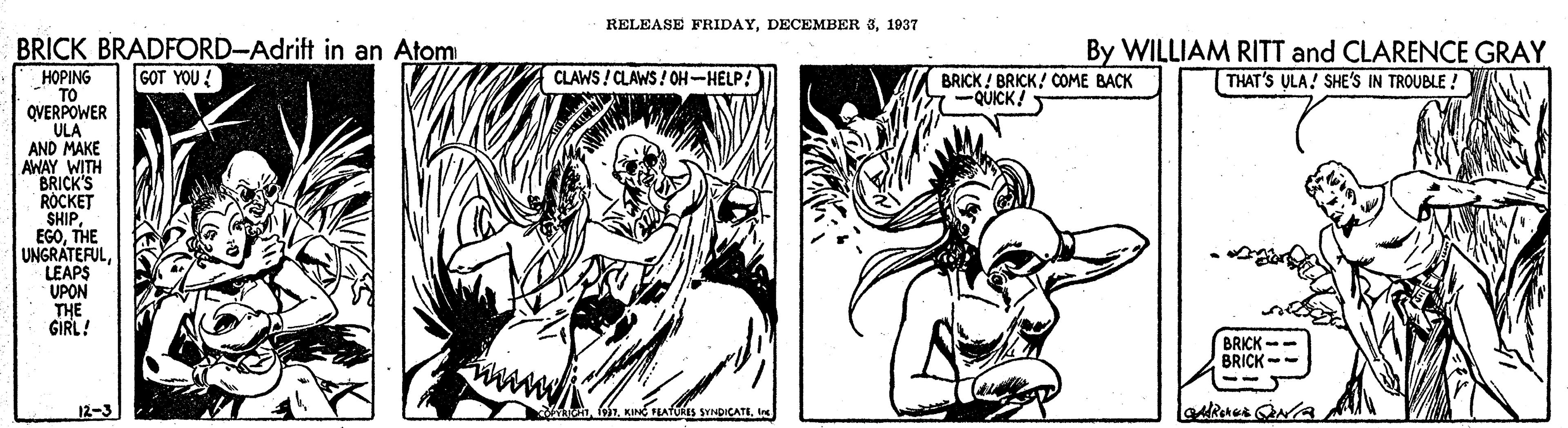 Monochrome OCR: RELEASE FRIDAY1937 BRICK BRADFORD-Adrift in an Atom G?T YOU { By WILLIAM RITT and CLARENCE GRAY THAT'S ULA! SHE'S IN TROUBLE ! CLAWS ! CLAWS ! OH-HELP! HOPING TO QVERPOWER ULA AND MAKE AWAY WITH BRICK'S ROCKET SHIP EGOTHE UNGRATEFULLEAPS UPON THE GIRL! BRICK ! BRICK! COME BACK QUICK BRICK -- BRICK- 12-3 hnRELEASE FRIDAYDECEMBER 31937 BRICK BRADFORD-Adrift in an Atom G?T YOU { By WILLIAM RITT and CLARENCE GRAY THAT'S ULA! SHE'S IN TROUBLE ! CLAWS ! CLAWS ! OH-HELP! HOPING TO QVERPOWER ULA AND MAKE AWAY WITH BRICK'S ROCKET SHIP EGOTHE UNGRATEFULLEAPS UPON THE GIRL! BRICK ! BRICK! COME BACK QUICK BRICK -- BRICK- 12-3 hnKIN FEATURES SYNDICATE