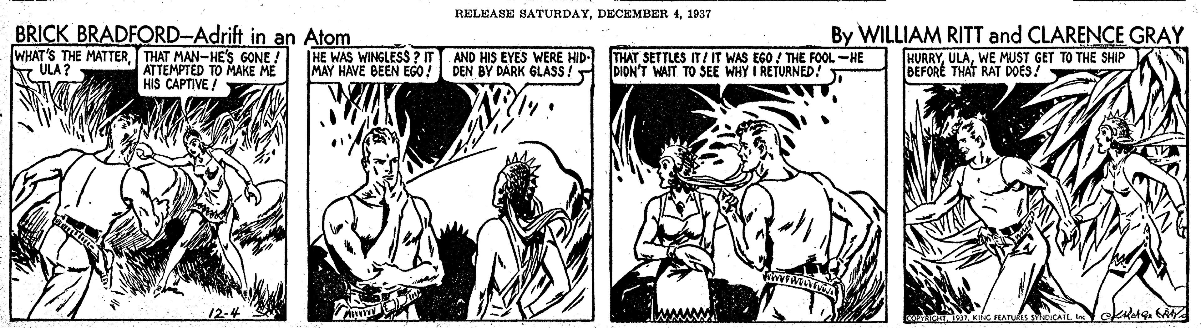 Comic book OCR: RELEASE SATURDAY1937 BRICK BRADFORD-Adrift in an Atom WHAT'S THE MATTERTHAT MAN-HE'S GONE ! ATTEMPTED TO MAKE ME HIS CAPTIVE ! By WILLIAM RITT and CLARENCE GRAY HURRYWE MUST GET TO THE SHIP BEFORE THAT RAT DOES! |HE WAS WINGLESS ? IT MAY HAVE BEEN EGO! AND HIS EYES WERE HID- DEN BY DARK GLASS! THAT SETTLES IT! IT WAS EGO ! THE FOOL -HE DIDN'T WAIT TO SEE WHY I RETURNED! ULA? 12-4 RELEASE SATURDAYDECEMBER 41937 BRICK BRADFORD-Adrift in an Atom WHAT'S THE MATTERTHAT MAN-HE'S GONE ! ATTEMPTED TO MAKE ME HIS CAPTIVE ! By WILLIAM RITT and CLARENCE GRAY HURRYWE MUST GET TO THE SHIP BEFORE THAT RAT DOES! |HE WAS WINGLESS ? IT MAY HAVE BEEN EGO! AND HIS EYES WERE HID- DEN BY DARK GLASS! THAT SETTLES IT! IT WAS EGO ! THE FOOL -HE DIDN'T WAIT TO SEE WHY I RETURNED! ULA? 12-4