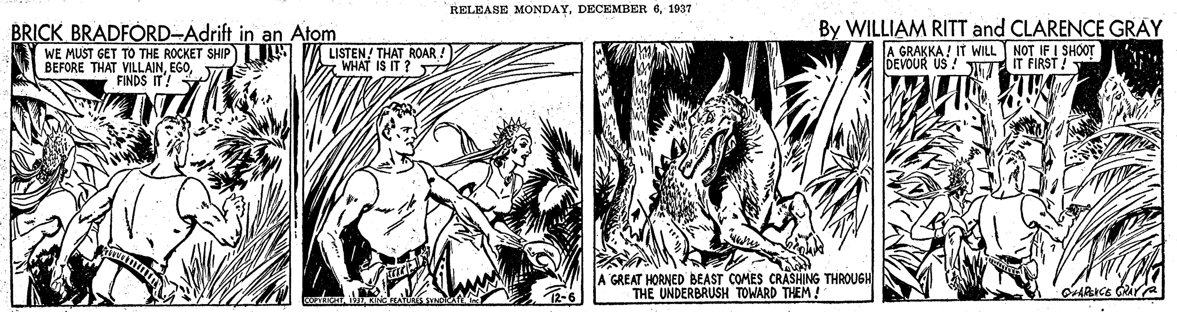 Fictional character OCR: RELEASE MONDAY1937 BRICK BRADFÓRD-Adrift in an Atom WE MUST GET TO THE ROCKET SHIP JW BEFORE THAT VILLAINFINDS IT! By WILLIAM RITT and CLARENCE GRAY A GRAKKA ! IT WILL NOT IF I SHOOT DEVOUR US ! JT IT FIRST !- LISTEN! THAT ROAR ! WHAT IS IT ? GREAT HORNED BEAST COMES CRASHING THROUGH THE UNDERBRUSH TOWARD THEM! OARICE GRAY RELEASE MONDAYDECEMBER 61937 BRICK BRADFÓRD-Adrift in an Atom WE MUST GET TO THE ROCKET SHIP JW BEFORE THAT VILLAINFINDS IT! By WILLIAM RITT and CLARENCE GRAY A GRAKKA ! IT WILL NOT IF I SHOOT DEVOUR US ! JT IT FIRST !- LISTEN! THAT ROAR ! WHAT IS IT ? GREAT HORNED BEAST COMES CRASHING THROUGH THE UNDERBRUSH TOWARD THEM! OARICE GRAY