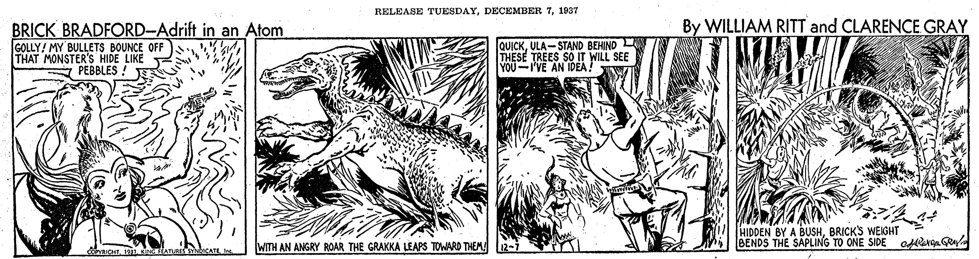 Illustration OCR: RELEASE TUESDAY1937 By WILLIAM RITT and CLARENCE GRAY BRICK BRADFORD-Adrift in an Atom GOLLY! MY BULLETS BOUNCE OFF THAT MONSTER'S HIDE LIKE QUICKULA-STAND BEHIND THESE TREES SOIT WILL SEE YOU-I'VE AN IDEA A PEBBLES ! HIDDEN BY A BUSHBRICK'S WEIGHT BENDS THE SAPLING TO ONE SIDE oflerge Raya ICHT1931 KINHATnis uCATI. WITH AN ANGRY ROAR THE GRAKKA LEAPS TOWARD THEM L12-i RELEASE TUESDAYDECEMBER 71937 By WILLIAM RITT and CLARENCE GRAY BRICK BRADFORD-Adrift in an Atom GOLLY! MY BULLETS BOUNCE OFF THAT MONSTER'S HIDE LIKE QUICKULA-STAND BEHIND THESE TREES SOIT WILL SEE YOU-I'VE AN IDEA A PEBBLES ! HIDDEN BY A BUSHBRICK'S WEIGHT BENDS THE SAPLING TO ONE SIDE oflerge Raya ICHT1931 KINHATnis uCATI. WITH AN ANGRY ROAR THE GRAKKA LEAPS TOWARD THEM L12-i