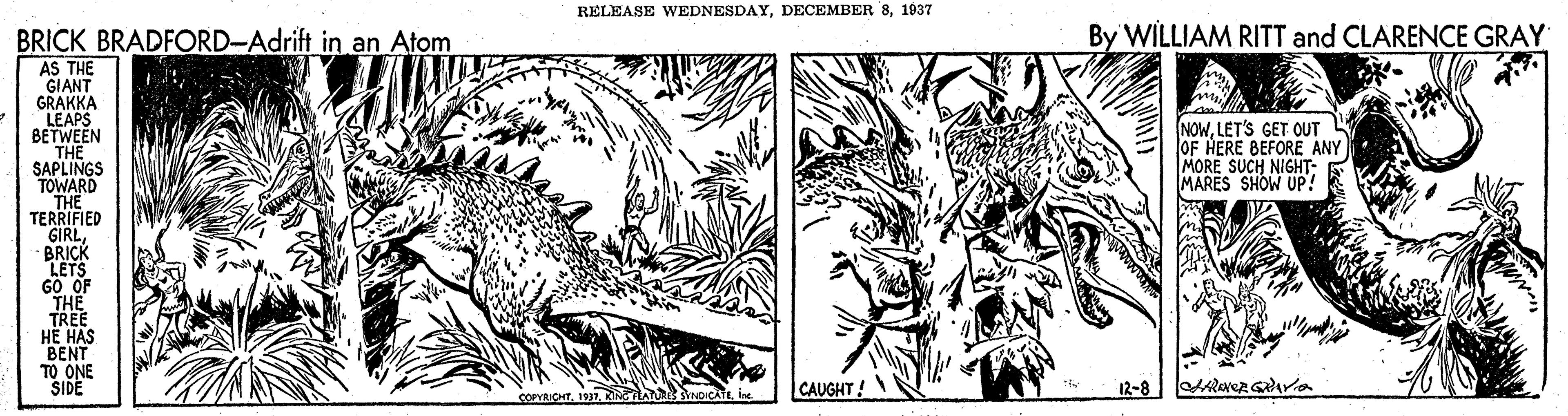 Pattern OCR: RELEASE WEDNESDAY1937 BRICK BRADFORD-Adrift in an Atom By WILLIAM RITT and CLARENCE GRAY AS THE GIANT GRAKKA LEAPS BETWEEN THE SAPLINGS TOWARD THE TERRIFIED GIRLBRICK LETS GO OF THE TREE H? HAS BENT TO ONE SIDE NOW. LET'S GET OUT OF HERE BEFORE ANY MORE SUCH NIGHT: E MARES SHOW UP! CAUGHT! 12-8 COPYRICHTRELEASE WEDNESDAYDECEMBER 81937 BRICK BRADFORD-Adrift in an Atom By WILLIAM RITT and CLARENCE GRAY AS THE GIANT GRAKKA LEAPS BETWEEN THE SAPLINGS TOWARD THE TERRIFIED GIRLBRICK LETS GO OF THE TREE H? HAS BENT TO ONE SIDE NOW. LET'S GET OUT OF HERE BEFORE ANY MORE SUCH NIGHT: E MARES SHOW UP! CAUGHT! 12-8 COPYRICHT