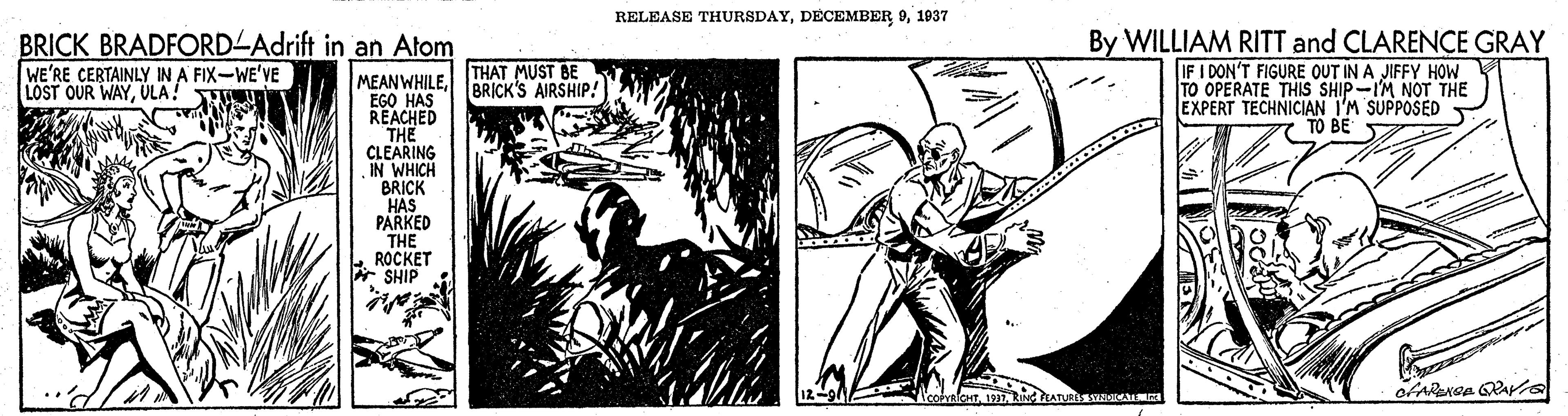 Fictional character OCR: RELEASE THURSDAY1937 BRICK BRADFORD-Adrift in an Atom By WILLIAM RITT and CLARENÇE GRAY IF I DON'T FIGURE OUT IN A JIFFY HOW TO OPERATE THIS SHIP-IM NOT THE EXPERT TECHNICIAN I'M SUPPOSED TO BE WE'RE CERTAINLY IN A FIX-WE'VE LOST OUR WAYÜLA! THAT MUST BE BRICK'S AIRSHIP! MEANWHILEEGO HAS REACHED THE CLEARING IN WHICH BRICK HAS PARKED THE ROCKET * SHIP NeohalentRING TATE RIAa RELEASE THURSDAYDECEMBER 91937 BRICK BRADFORD-Adrift in an Atom By WILLIAM RITT and CLARENÇE GRAY IF I DON'T FIGURE OUT IN A JIFFY HOW TO OPERATE THIS SHIP-IM NOT THE EXPERT TECHNICIAN I'M SUPPOSED TO BE WE'RE CERTAINLY IN A FIX-WE'VE LOST OUR WAYÜLA! THAT MUST BE BRICK'S AIRSHIP! MEANWHILEEGO HAS REACHED THE CLEARING IN WHICH BRICK HAS PARKED THE ROCKET * SHIP NeohalentRING TATE RIAa