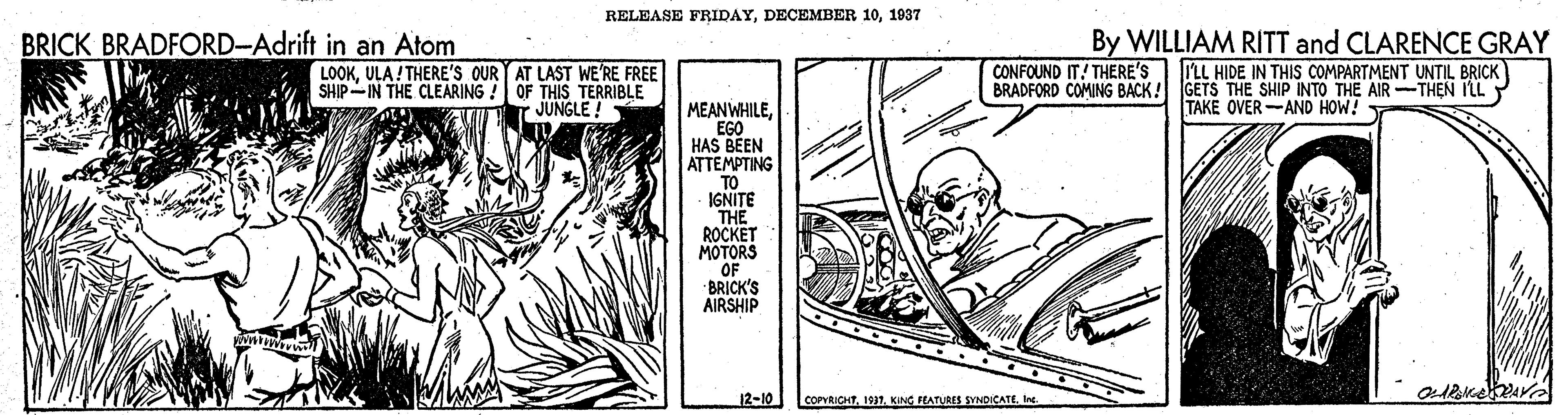 Parallel OCR: RELEASE FRIDAY1937 BRICK BRADFORD-Adrift in an Atom By WILLIAM RITT and CLARENCE GRAY LOOKULA! THERE'S OUR AT LAST WE RE FREE SHIP-IN THE CLEARING ! OF THIS TERRIBLE JUNGLE ! CONFOUND IT! THERE'S ILL HIDE IN THIS COMPARTMENT UNTIL BRICK BRADFORD COMING BACK! GETS THE SHIP INTO THE AIR-THEN ILL TAKE OVER-AND HOW! MEANWHILEEGO HAS BEEN ATTEMPTING TO IGNITE THE ROCKET MOTORS OF BRICK'S AIRSHIP 12-10 COPYRIOHTle. RELEASE FRIDAYDECEMBER 101937 BRICK BRADFORD-Adrift in an Atom By WILLIAM RITT and CLARENCE GRAY LOOKULA! THERE'S OUR AT LAST WE RE FREE SHIP-IN THE CLEARING ! OF THIS TERRIBLE JUNGLE ! CONFOUND IT! THERE'S ILL HIDE IN THIS COMPARTMENT UNTIL BRICK BRADFORD COMING BACK! GETS THE SHIP INTO THE AIR-THEN ILL TAKE OVER-AND HOW! MEANWHILEEGO HAS BEEN ATTEMPTING TO IGNITE THE ROCKET MOTORS OF BRICK'S AIRSHIP 12-10 COPYRIOHT1931. KING FEATURES SYNDICATE