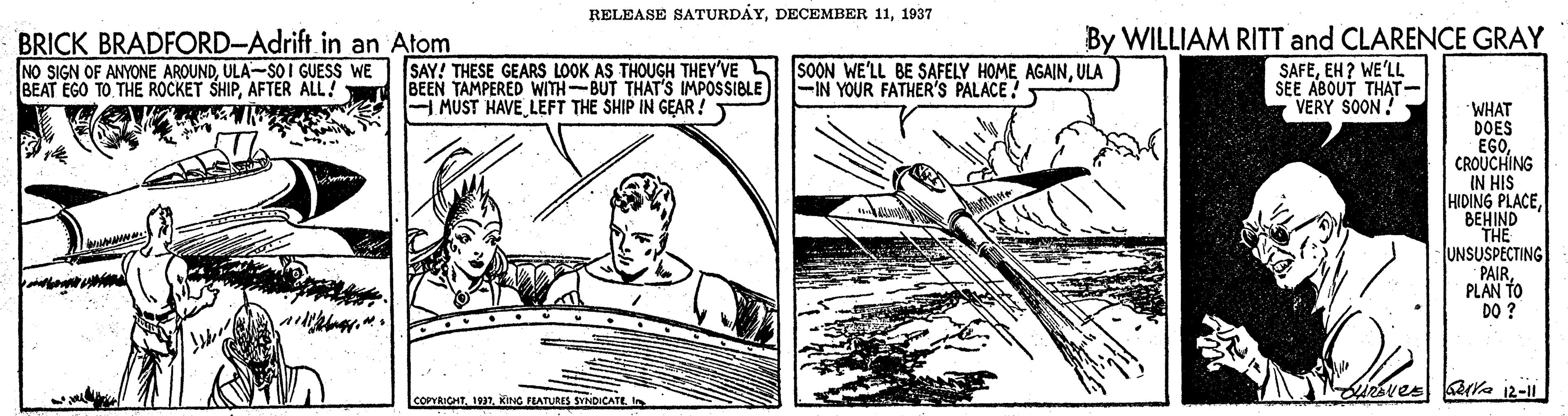 Slope OCR: RELEASE SATURDÁY1937 BRICK BRADFORD-Adrift in an Atom NO SIGN OF ANYONE AROUNDULA--SOI GUESS WE BEAT EGO TO THE ROCKET SHIPAFTER ALL! SAY! THESE GEARS LOOK AS THOUGH THEY'VE SOON WE'LL BE SAFELY HOME AGAINULA BEEN TAMPERED WITH-BUT THAT'S IMPOSSIBLE H MUST HAVE LEFT THE SHIP IN GEAR! By WILLIAM RITT and CLARENCE GRAY SAFEEH? WE'LL SEE ABOUT THAT- VERY SOON ! -IN YOUR FATHER'S PALACE! WHAT DOES EGOCROUCHING IN HIS HIDING PLACEBEHIND THE UNSUSPECTING PAIRPLAN TO DO ? LcorRICHTKING EATURIS SINDICATE RELEASE SATURDÁYDECEMBER 111937 BRICK BRADFORD-Adrift in an Atom NO SIGN OF ANYONE AROUNDULA--SOI GUESS WE BEAT EGO TO THE ROCKET SHIPAFTER ALL! SAY! THESE GEARS LOOK AS THOUGH THEY'VE SOON WE'LL BE SAFELY HOME AGAINULA BEEN TAMPERED WITH-BUT THAT'S IMPOSSIBLE H MUST HAVE LEFT THE SHIP IN GEAR! By WILLIAM RITT and CLARENCE GRAY SAFEEH? WE'LL SEE ABOUT THAT- VERY SOON ! -IN YOUR FATHER'S PALACE! WHAT DOES EGOCROUCHING IN HIS HIDING PLACEBEHIND THE UNSUSPECTING PAIRPLAN TO DO ? LcorRICHTKING EATURIS SINDICATE