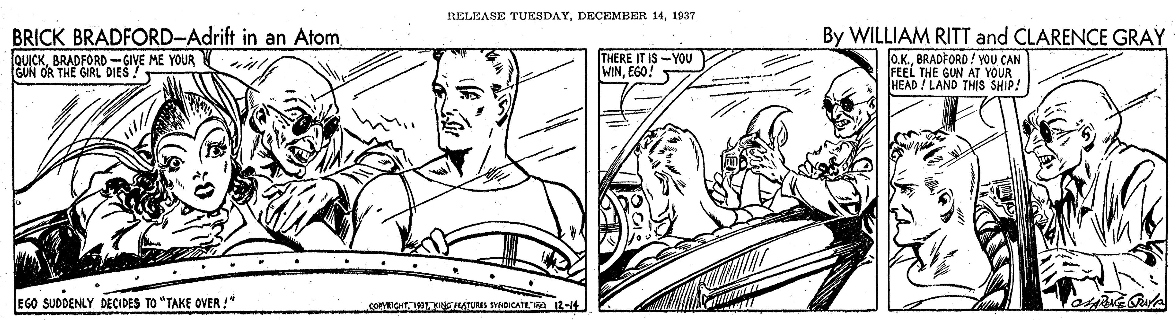 Gesture OCR: RELEASE TUESDAY1937 BRICK BRADFORD-Adrift in an AtomBRADFORD -GIVE ME YOUR GUN OR THE GIRL DIES By WILLIAM RITT and CLARENCE GRAY o.K.BRADFORD! YOU CAN FEEL THE GUN AT YOUR HEAD! LAND THIS SHIP! THERE IT IS -YOU WINEGO! EGO SUDDENLY DECIDES TO "TAKE OVER !" COMECHT199KSRATURES SYROICATEa 12-14 RELEASE TUESDAYDECEMBER 141937 BRICK BRADFORD-Adrift in an AtomBRADFORD -GIVE ME YOUR GUN OR THE GIRL DIES By WILLIAM RITT and CLARENCE GRAY o.K.BRADFORD! YOU CAN FEEL THE GUN AT YOUR HEAD! LAND THIS SHIP! THERE IT IS -YOU WINEGO! EGO SUDDENLY DECIDES TO "TAKE OVER !" COMECHT199KSRATURES SYROICATEa 12-14