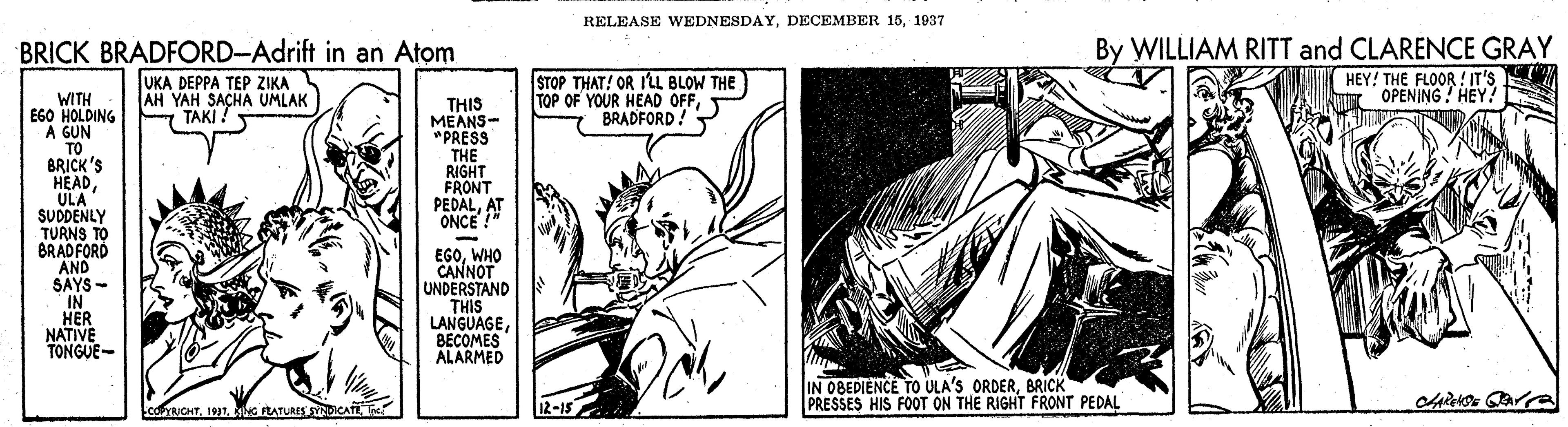 Publication OCR: RELEASE WEDNESDAY1937 BRICK BRADFORD-Adrift in an Atom By WILLIAM RITT and CLARENCE GRAY UKA DEPPA TEP ZIKA AH YAH SACHA UMLAK TAKI! STOP THAT! OR I'L BLOW THE TOP OF YOUR HEAD OFFBRADFORD! HEY! THE FLOOR ! IT'S OPENING ! HEY! WITH EGO HOLDING A GUN TO BRICK'S HEAD ULA SUDDENLY TURNS TO BRADFORD AND SAYS- IN HER NATIVE TONGUE- THIS MEANS- *PRESS THE RIGHT FRONT PEDALAT ONCE ! EGOWHO CANNOT UNDERSTAND THIS LANGUAGEBECOMES ALARMED IN 0BEDIENCE TO ULA'S ORDERBRICK PRESSES HIS FOOT ON THE RIGHT FRONT PEDAL conaoHT1991. G RATURES SYNDICATE T IR-15 RELEASE WEDNESDAYDECEMBER 151937 BRICK BRADFORD-Adrift in an Atom By WILLIAM RITT and CLARENCE GRAY UKA DEPPA TEP ZIKA AH YAH SACHA UMLAK TAKI! STOP THAT! OR I'L BLOW THE TOP OF YOUR HEAD OFFBRADFORD! HEY! THE FLOOR ! IT'S OPENING ! HEY! WITH EGO HOLDING A GUN TO BRICK'S HEAD ULA SUDDENLY TURNS TO BRADFORD AND SAYS- IN HER NATIVE TONGUE- THIS MEANS- *PRESS THE RIGHT FRONT PEDALAT ONCE ! EGOWHO CANNOT UNDERSTAND THIS LANGUAGEBECOMES ALARMED IN 0BEDIENCE TO ULA'S ORDERBRICK PRESSES HIS FOOT ON THE RIGHT FRONT PEDAL conaoHT1991. G RATURES SYNDICATE T IR-15