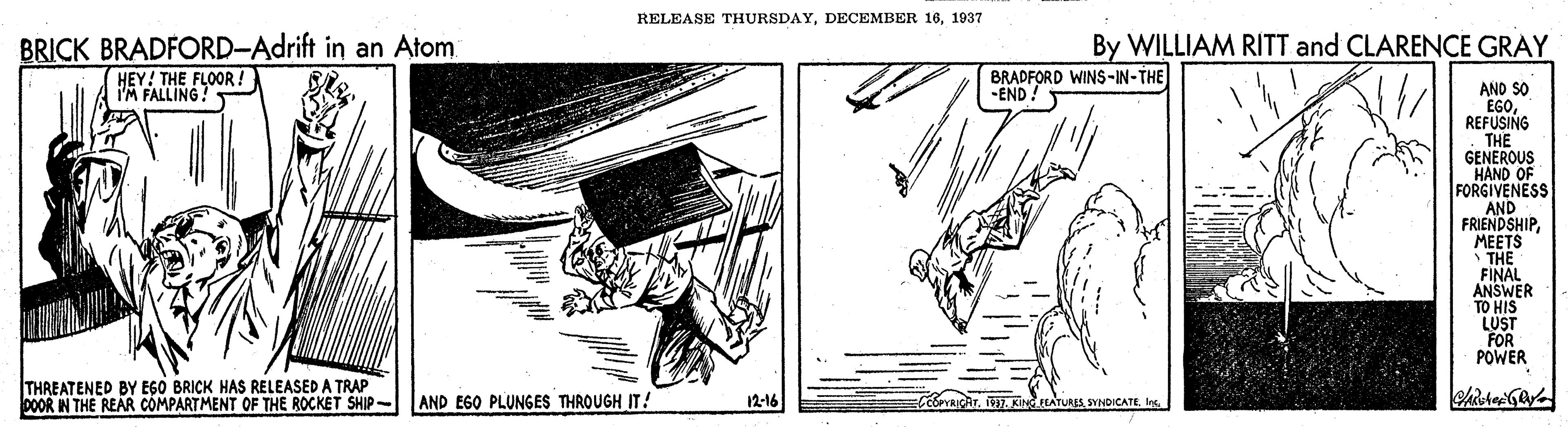 Illustration OCR: RELEASE THURSDAY1937 BRICK BRADFORD-Adrift in an Atom HEY! THE FLOOR ! I'M FALLING! By WILLIAM RITT and CLARENCE GRAY BRADFORD WINS-IN-THE -END! AND SO EGOREFUSING THE GENEROUS HAND OF FORGIVENESS AND FRIENDSHIPMEETS THE FINAL ANSWER TO HIS LUST FOR POWER THREATENED BY EGO BRICK HAS RELEASED A TRAP DOOR IN THE REAR COMPARTMENT OF THE ROCKET SHIP- 12-16 AND EGO PLUNGES THROUGH IT! CoeYRICATSYNDICATE RELEASE THURSDAYDECEMBER 161937 BRICK BRADFORD-Adrift in an Atom HEY! THE FLOOR ! I'M FALLING! By WILLIAM RITT and CLARENCE GRAY BRADFORD WINS-IN-THE -END! AND SO EGOREFUSING THE GENEROUS HAND OF FORGIVENESS AND FRIENDSHIPMEETS THE FINAL ANSWER TO HIS LUST FOR POWER THREATENED BY EGO BRICK HAS RELEASED A TRAP DOOR IN THE REAR COMPARTMENT OF THE ROCKET SHIP- 12-16 AND EGO PLUNGES THROUGH IT! CoeYRICAT17. KINdATURES