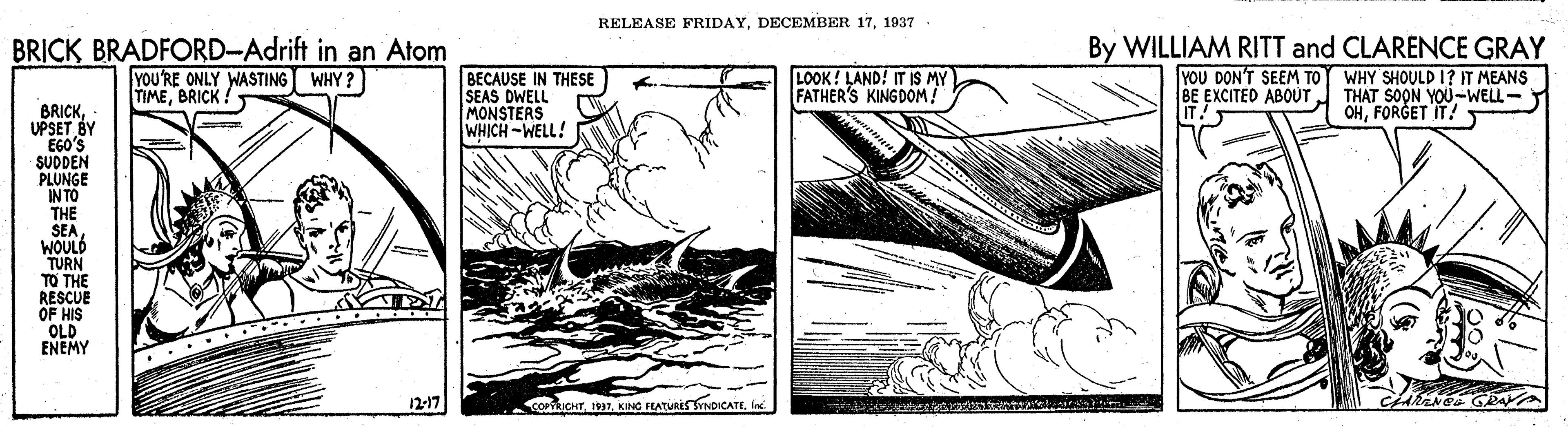 Art OCR: RELEASE FRIDAY1937 BRICK BRADFORD-Adrift in an Atom YOU'RE ONLY WASTING WHY? TIMEBRICK BECAUSE IN THESE SEAS DWELL MONSTERS WHICH-WELL! LOOK! LAND! IT IS MY FATHER'S KINGDOM! By WILLIAM RITT and CLARENCE GRAY YOU DON'T SEEM TO WHY SHOULD I? IT MEANS BE EXCITED ABOUT. THAT SOON YOU-WELL- OHFORGET IT! BRICKUPSET BY EGO'S SUDDEN PLUNGE IN TO THE SEA WOULD TURN TO THE RESCUE OF HIS OLD ENEMY 12-17 COPICHTIn RELEASE FRIDAYDECEMBER 171937 BRICK BRADFORD-Adrift in an Atom YOU'RE ONLY WASTING WHY? TIMEBRICK BECAUSE IN THESE SEAS DWELL MONSTERS WHICH-WELL! LOOK! LAND! IT IS MY FATHER'S KINGDOM! By WILLIAM RITT and CLARENCE GRAY YOU DON'T SEEM TO WHY SHOULD I? IT MEANS BE EXCITED ABOUT. THAT SOON YOU-WELL- OHFORGET IT! BRICKUPSET BY EGO'S SUDDEN PLUNGE IN TO THE SEA WOULD TURN TO THE RESCUE OF HIS OLD ENEMY 12-17 COPICHTKING FEATURES YNDICATE
