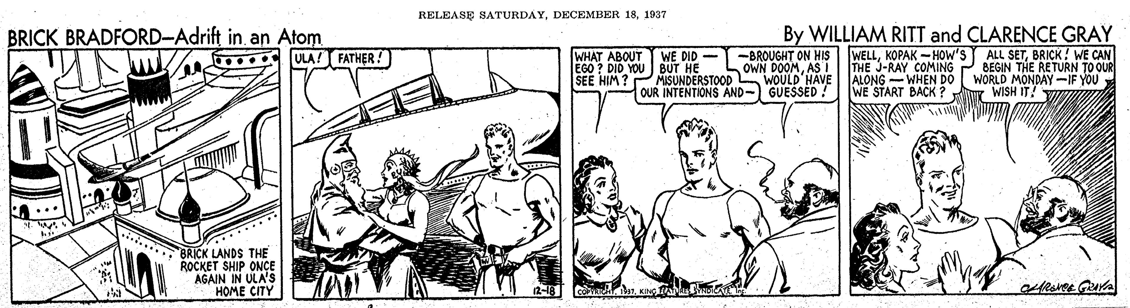 Parallel OCR: RELEASE SATURDAY1937 By WILLIAM RITT and CLARENCE GRAY WELLBRICK! WE CAN THE J-RAY COMING P BEGIN THE RETURN TO OUR WORLD MONDAY-IF YOU WE START BACK ? ur WISH IT! VI BRICK BRADFORD-Adrift in. an Atom ULA! FATHER! WHAT ABOUT WE DID - -BROUGHT ON HIS EGO ? DID YOU BUT HE SEE HIM ? MISUNDERSTOOD OUR INTENTIONS AND-) GUESSED! OWN DOOMAS i WOULD'HAVE ALONG -WHEN DO **** BRICK LANDS THE ROCKET SHIP ONÇE AGAIN IN ULA's HOME CITY RELEASE SATURDAYDECEMBER 181937 By WILLIAM RITT and CLARENCE GRAY WELLKOPAK -HOW'S ALL SETBRICK! WE CAN THE J-RAY COMING P BEGIN THE RETURN TO OUR WORLD MONDAY-IF YOU WE START BACK ? ur WISH IT! VI BRICK BRADFORD-Adrift in. an Atom ULA! FATHER! WHAT ABOUT WE DID - -BROUGHT ON HIS EGO ? DID YOU BUT HE SEE HIM ? MISUNDERSTOOD OUR INTENTIONS AND-) GUESSED! OWN DOOMAS i WOULD'HAVE ALONG -WHEN DO **** BRICK LANDS THE ROCKET SHIP ONÇE AGAIN IN ULA's HOME CITY