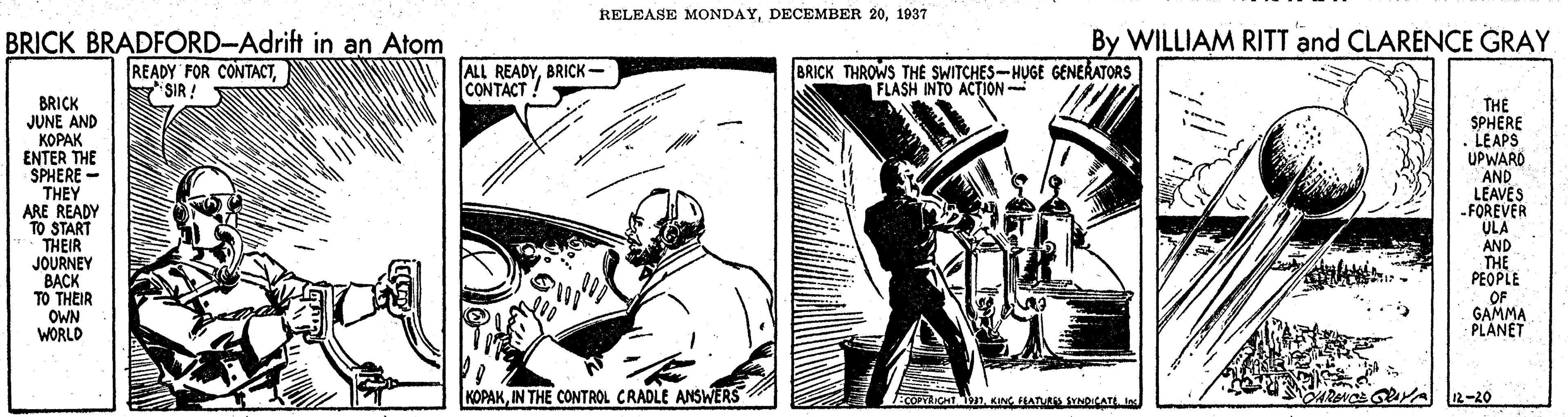 Comic book OCR: RELEASE MONDAY1937 By WILLIAM RITT and CLARENCE GRAY BRICK BRADFORD-Adrift in an Atom READY FOR CONTACTSIR: ALL READYBRICK- CONTACT BRICK THROWS THE SWITCHES-HUGE GENERATORS FLASH INTO ACTION- BRICK JUNE AND KOPAK ENTER THE SPHERE- THEY ARE READY TO START THEIR JOURNEY BACK TO THEIR OWN WORLD THE SPHERE . LEAPS UPWARD AND LEAVES -FOREVER ULA AND THE PEOPLE OF GAMMA PLANET KOPAKIN THE CONTROL CRADLE ANSWERS TLICHT T KING ATRS SYNDICATE In 12-20 RELEASE MONDAYDECEMBER 201937 By WILLIAM RITT and CLARENCE GRAY BRICK BRADFORD-Adrift in an Atom READY FOR CONTACTSIR: ALL READYBRICK- CONTACT BRICK THROWS THE SWITCHES-HUGE GENERATORS FLASH INTO ACTION- BRICK JUNE AND KOPAK ENTER THE SPHERE- THEY ARE READY TO START THEIR JOURNEY BACK TO THEIR OWN WORLD THE SPHERE . LEAPS UPWARD AND LEAVES -FOREVER ULA AND THE PEOPLE OF GAMMA PLANET KOPAKIN THE CONTROL CRADLE ANSWERS TLICHT T KING ATRS SYNDICATE In 12-20