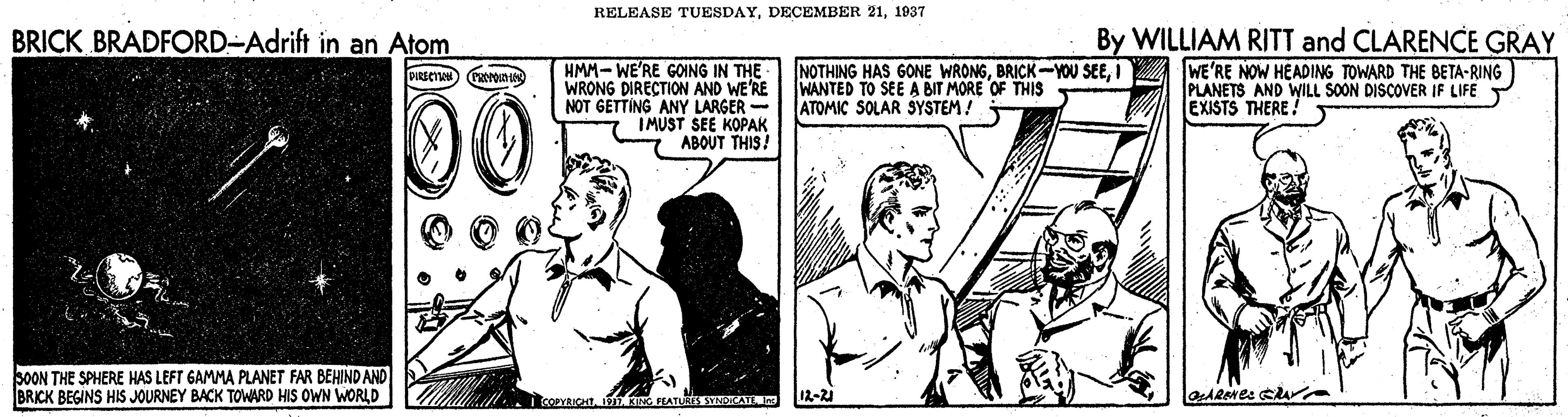 Style OCR: RELEASE TUESDAY1937 BRICK BRADFORD-Adrift in an Atom By WILLIAM RITT and CLARENCE GRAY HMM- WE'RE GOING IN THE NOTHING HAS 6ONE WRONGWE'RE NOW HEADING TOWARD THE BETA-RING PLANETS AND WILL SOON DISCOVER IF LIFE EXISTS THERE ! PRECT Gaa 00 WRONG DIRECTION AND WE'RE NOT GETTING ANY LARGER - IMUST SEE KOPAK ABOUT THIS! WANTED TO SEE A BIT MORE OF THIS ATOMIC SOLAR SYSTEM! SOON THE SPHERE HAS LEFT GAMMA PLANET FAR BEHIND AND BRICK BEGINS HIS JOURNEY BACK TOWARD HIS OWN WORLD 12-21 RELEASE TUESDAYDECEMBER 211937 BRICK BRADFORD-Adrift in an Atom By WILLIAM RITT and CLARENCE GRAY HMM- WE'RE GOING IN THE NOTHING HAS 6ONE WRONGBRICK-YOU SEEWE'RE NOW HEADING TOWARD THE BETA-RING PLANETS AND WILL SOON DISCOVER IF LIFE EXISTS THERE ! PRECT Gaa 00 WRONG DIRECTION AND WE'RE NOT GETTING ANY LARGER - IMUST SEE KOPAK ABOUT THIS! WANTED TO SEE A BIT MORE OF THIS ATOMIC SOLAR SYSTEM! SOON THE SPHERE HAS LEFT GAMMA PLANET FAR BEHIND AND BRICK BEGINS HIS JOURNEY BACK TOWARD HIS OWN WORLD 12-21