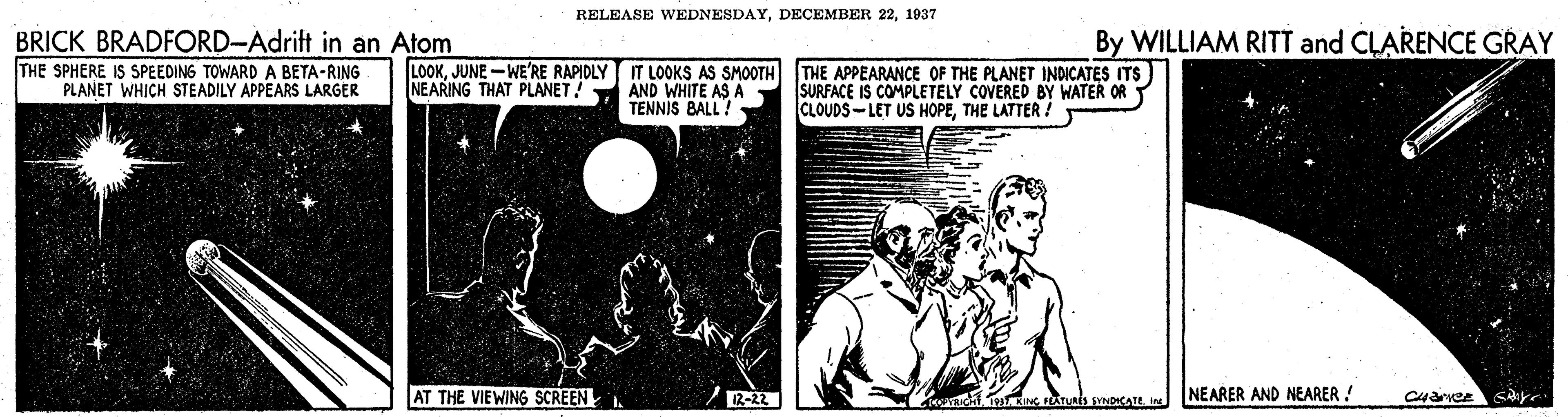 Fictional character OCR: RELEASE WEDNESDAY1937 BRICK BRADFORD-Adrift in an Atom By WILLIAM RITT and CLARENCE GRAY THE SPHERE IS SPEEDING TOWARD A BETA-RING PLANET WHICH STEADILY APPEARS LARGER LOOKJUNE -WE'RE RAPIDLY IT LOOKS AS SMOOTH THE APPEARANCE OF THE PLANET INDICATES ITS NEARING THAT PLANET! AND WHITE AS A TENNIS BALL! SURFACE IS COMPLETELY COVERED BY WATER OR CLOUDS-LET US HOPETHE LATTER ! AT THE VIEWING SCREEN NEARER AND NEARER ! RELEASE WEDNESDAYDECEMBER 221937 BRICK BRADFORD-Adrift in an Atom By WILLIAM RITT and CLARENCE GRAY THE SPHERE IS SPEEDING TOWARD A BETA-RING PLANET WHICH STEADILY APPEARS LARGER LOOKJUNE -WE'RE RAPIDLY IT LOOKS AS SMOOTH THE APPEARANCE OF THE PLANET INDICATES ITS NEARING THAT PLANET! AND WHITE AS A TENNIS BALL! SURFACE IS COMPLETELY COVERED BY WATER OR CLOUDS-LET US HOPETHE LATTER ! AT THE VIEWING SCREEN NEARER AND NEARER !