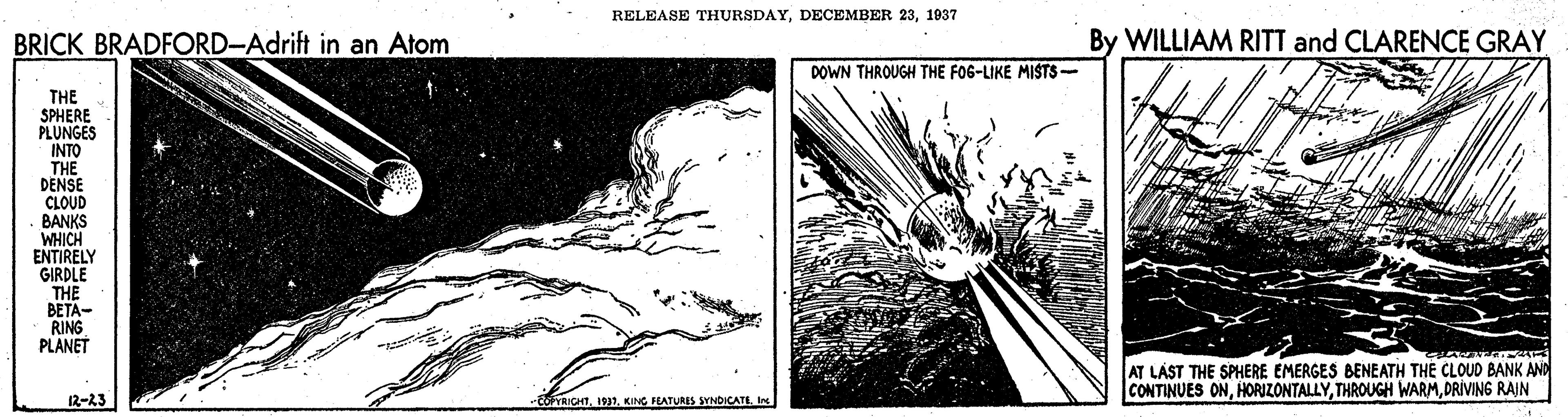 Monochrome OCR: RELEASE THURSDAY1937 BRICK BRADFORD-Adrift in an Atom By WILLIAM RITT and CLARENCE GRAY DOWN THROUGH THE FOG-LIKE MISTS- THE SPHERE PLUNGES INTO THE DENSE CLOUD BANKS WHICH ENTIRELY GIRDLE THE BETA- RING PLANET AT LÁST THE SPHERE EMERGES BENEATH THE CLOUD BANK AND CONTINUES ONDRIVING RAJN 12-23 -goICHTKING FATURIS SYNDICATI In RELEASE THURSDAYDECEMBER 231937 BRICK BRADFORD-Adrift in an Atom By WILLIAM RITT and CLARENCE GRAY DOWN THROUGH THE FOG-LIKE MISTS- THE SPHERE PLUNGES INTO THE DENSE CLOUD BANKS WHICH ENTIRELY GIRDLE THE BETA- RING PLANET AT LÁST THE SPHERE EMERGES BENEATH THE CLOUD BANK AND CONTINUES ONTHROUGH WARMDRIVING RAJN 12-23 -goICHTKING FATURIS SYNDICATI In