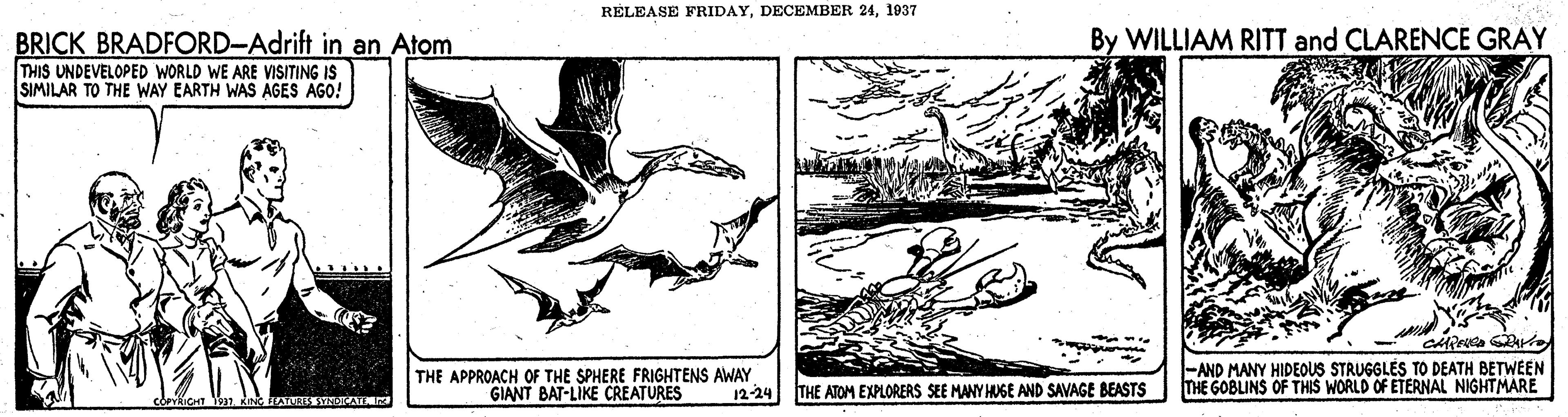Illustration OCR: RELEASE FRIDAY1937 By WILLIAM RITT and CLARENCE GRAY BRICK BRADFORD-Adrift in an Atom THIS UNDEVELOPED WORLD WE ARE VISITING IS SIMILAR TO THE WAY EARTH WAS AGES AGO! THE APPROACH OF THE SPHERE FRIGHTENS AWAY GIANT BAT-LIKE CREATURES -AND MANY HIDEOUS STRUGGLES TO DEATH BETWEEN THE GOBLINS OF THIS WORLD OF ETERNAL NIGHTMARE 12-24 THE ATOM EXPLORERS SEE MANY HUGE AND SAVAGE BEASTS RELEASE FRIDAYDECEMBER 241937 By WILLIAM RITT and CLARENCE GRAY BRICK BRADFORD-Adrift in an Atom THIS UNDEVELOPED WORLD WE ARE VISITING IS SIMILAR TO THE WAY EARTH WAS AGES AGO! THE APPROACH OF THE SPHERE FRIGHTENS AWAY GIANT BAT-LIKE CREATURES -AND MANY HIDEOUS STRUGGLES TO DEATH BETWEEN THE GOBLINS OF THIS WORLD OF ETERNAL NIGHTMARE 12-24 THE ATOM EXPLORERS SEE MANY HUGE AND SAVAGE BEASTS