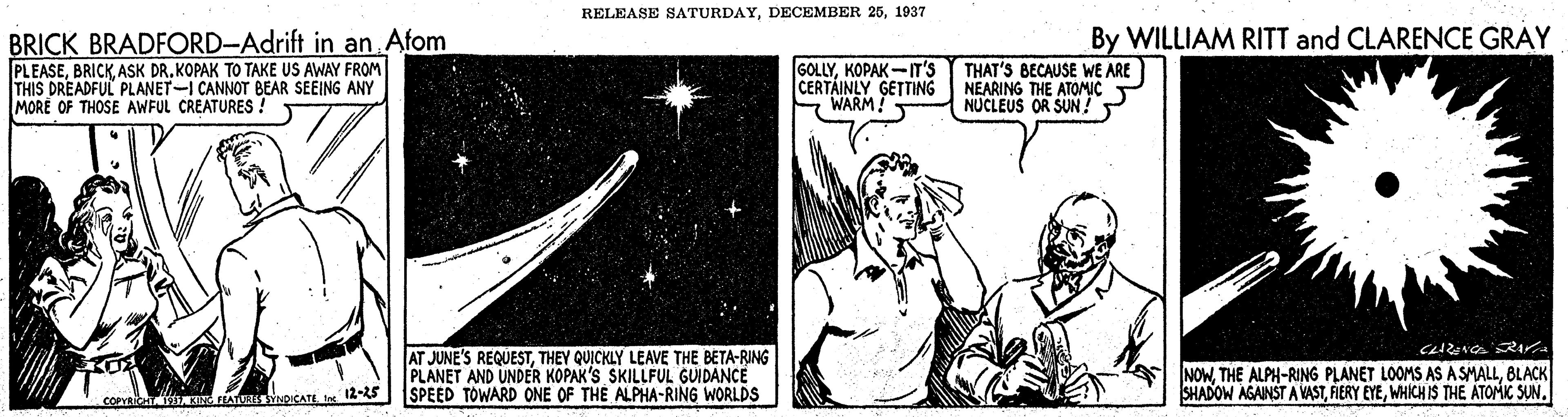 Pleased OCR: RELEASE SATURDAY1937 By WILLIAM RITT and CLARENCE GRAY BRICK BRADFORD-Adrift in an Afom PLEASEASK DR. KOPAK TO TAKE US AWAY FROM THIS DREADFUL PLANET-I CANNOT BEAR SEEING ANY MORE OF THOSE AWFUL CREATURES ! GOLLYKOPAK-IT's CERTÁINLY GETTING NEARING THE ATOMIC SWARM THAT'S BECAUSE WE ARE NUCLEUS OR SUN! AT JUNE'S REQUESTTHEY QUICKLY LEAVE THE BETA-RING PLANET AND UNDER KOPAK'S SKILLFUL GUIDANCE SPEED TOWARD ONE OF THE ALPHA-RING WORLDS NOWBLACK SHADOW AGAINST A VASTWHICH IS THE ATOMIC SUN. COPVH IINATUassYNDICATE Int 12-25 RELEASE SATURDAYDECEMBER 251937 By WILLIAM RITT and CLARENCE GRAY BRICK BRADFORD-Adrift in an Afom PLEASEASK DR. KOPAK TO TAKE US AWAY FROM THIS DREADFUL PLANET-I CANNOT BEAR SEEING ANY MORE OF THOSE AWFUL CREATURES ! GOLLYKOPAK-IT's CERTÁINLY GETTING NEARING THE ATOMIC SWARM THAT'S BECAUSE WE ARE NUCLEUS OR SUN! AT JUNE'S REQUESTTHEY QUICKLY LEAVE THE BETA-RING PLANET AND UNDER KOPAK'S SKILLFUL GUIDANCE SPEED TOWARD ONE OF THE ALPHA-RING WORLDS NOWTHE ALPH-RING PLANET LOOMS AS A SMALLBLACK SHADOW AGAINST A VASTFIERY EYEWHICH IS THE ATOMIC SUN. COPVH IINATUassYNDICATE Int 12-25