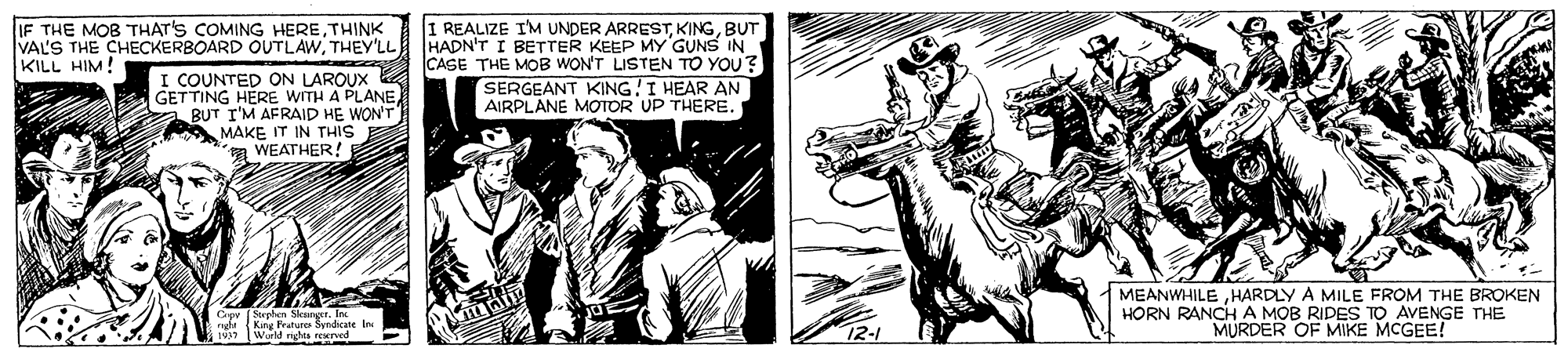 Fictional character OCR: I REALIZE I'M UNDER ARRESTBUT HADN'T I BETTER KEEP MY GUNS IN CASE THE MOB WON'T LISTEN TO YOU? SERGEANT KING!I HEAR AN AIRPLANE MOTOR UP THERE. IF THE MOB THAT'S COMING HERETHINK VAL'S THE CHECKERBOARD OUTLAWTHEY'LL KILL HIM! I COUNTED ON LAROUX GETTING HERE WITH A PLANE BUT I'M AFRAID HE WON'T MAKE IT IN THIS a WEATHER! Cpr Suphen SleurgerIn ngha (Kang Frature Senicate In World rights rewned MEANWHILEHARDLY A MILE FROM THE BROKEN HORN RANCH A MOB RIDES TO AVENGE THE MURDER OF MIKE MCGEE! I REALIZE I'M UNDER ARRESTBUT HADN'T I BETTER KEEP MY GUNS IN CASE THE MOB WON'T LISTEN TO YOU? SERGEANT KING!I HEAR AN AIRPLANE MOTOR UP THERE. IF THE MOB THAT'S COMING HERETHINK VAL'S THE CHECKERBOARD OUTLAWTHEY'LL KILL HIM! I COUNTED ON LAROUX GETTING HERE WITH A PLANE BUT I'M AFRAID HE WON'T MAKE IT IN THIS a WEATHER! Cpr Suphen SleurgerIn ngha (Kang Frature Senicate In World rights rewned MEANWHILEHARDLY A MILE FROM THE BROKEN HORN RANCH A MOB RIDES TO AVENGE THE MURDER OF MIKE MCGEE!