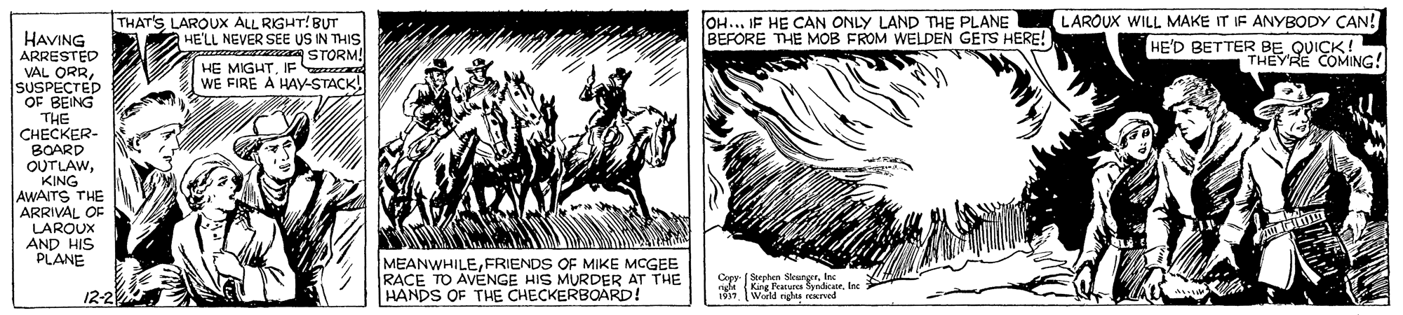 Working animal OCR: LAROUX WILL MAKE IT IF ANYBODY CAN! THAT'S LAROUX ALL RIGHT! BUT HE'LL NEVER SEE US IN THIS A STORM! OH... IF HE CAN ONLY LAND THE PLANE BEFORE THE MOB FROM WELDEN GETS HERE! HAVING ARRESTED VAL ORRSUSPECTED OF BEING THE CHECKER- BOARD OUTLAWKING AWAITS THE ARRIVAL OF LAROUX AND HIS PLANE HE'D BETTER BE QUICK! THEYRE COMING! HE MIGHTIF WE FIRE A HAy-STACK! MEANWHILEFRIENDS OF MIKE MCGEE RACE TO AVENGE HIS MURDER AT THE HANDS OF THE CHECKERBOARD! Cepy Sephen S elnc 12-2 World nghta LAROUX WILL MAKE IT IF ANYBODY CAN! THAT'S LAROUX ALL RIGHT! BUT HE'LL NEVER SEE US IN THIS A STORM! OH... IF HE CAN ONLY LAND THE PLANE BEFORE THE MOB FROM WELDEN GETS HERE! HAVING ARRESTED VAL ORRSUSPECTED OF BEING THE CHECKER- BOARD OUTLAWKING AWAITS THE ARRIVAL OF LAROUX AND HIS PLANE HE'D BETTER BE QUICK! THEYRE COMING! HE MIGHTIF WE FIRE A HAy-STACK! MEANWHILEFRIENDS OF MIKE MCGEE RACE TO AVENGE HIS MURDER AT THE HANDS OF THE CHECKERBOARD! Cepy Sephen S elnc 12-2 World nghta