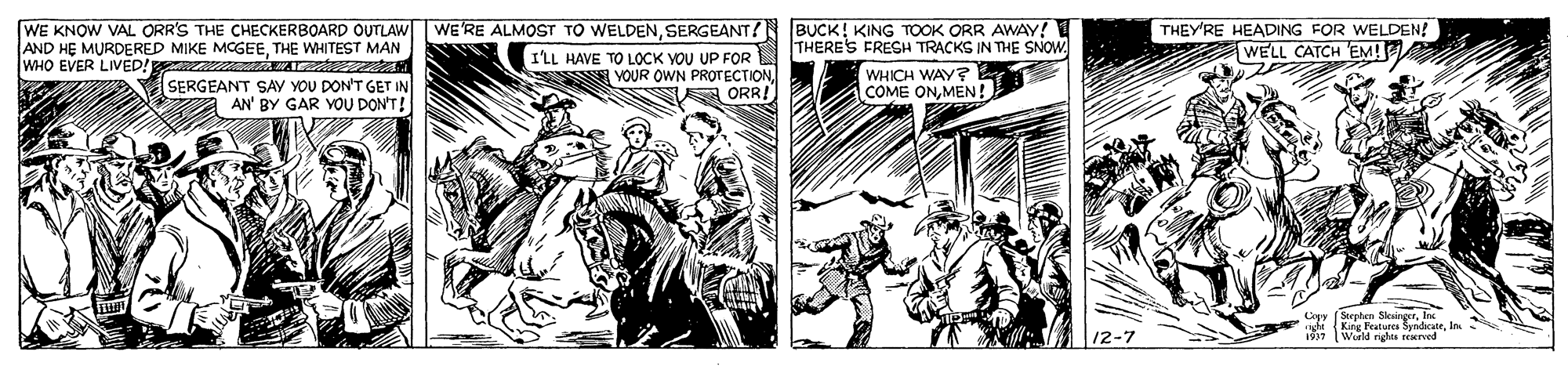 Fictional character OCR: WE KNOW VAL ORR'S THE CHECKERBOARD OUTLAW WE'RE ALMOST TO WELDENSERGEANT? BUCK! KING TOOK ORR AWAY! AND HE MURDERED MIKE MCGEETHE WHITEST MAN WHO EVER LIVED! THEY'RE HEADING FOR WELDEN! WELL CATCH EM! THERE'S FRESH TRACKS IN THE SNOW ILL HAVE TO LOCK YOU UP FOR YOUR OWN PROTECTIONA ORR! WHICH WAY? COME ONMEN! SERGEANT SAY YOU DON'T GET IN AN' BY GAR YOU DON'T! Coyy (Serphen SkingerInc aghe King Features SyndicateIn. World nghts reerved 12-7 WE KNOW VAL ORR'S THE CHECKERBOARD OUTLAW WE'RE ALMOST TO WELDENSERGEANT? BUCK! KING TOOK ORR AWAY! AND HE MURDERED MIKE MCGEETHE WHITEST MAN WHO EVER LIVED! THEY'RE HEADING FOR WELDEN! WELL CATCH EM! THERE'S FRESH TRACKS IN THE SNOW ILL HAVE TO LOCK YOU UP FOR YOUR OWN PROTECTIONA ORR! WHICH WAY? COME ONMEN! SERGEANT SAY YOU DON'T GET IN AN' BY GAR YOU DON'T! Coyy (Serphen SkingerInc aghe King Features SyndicateIn. World nghts reerved 12-7