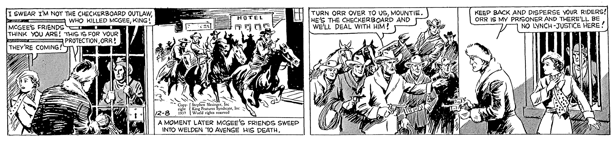 Publication OCR: KEEP BACK AND DISPERSE YOUR RIDERS! I SWEAR I'M NOT THE CHECKERBOARD OUTLAWKING! TURN ORR OVER TO USMOUNTIE. HE'S THE CHECKERBOARD AND WE'LL DEAL WITH HIM! HOTEL ORR IS MY PRISONER AND THERE'LL I L BE NO LYNCH-JUSTICE HERE! MCGEE'S FRIENDS THINK YOU ARE! THIS IS FOR YOUR PROTECTIONORR ! THEY'RE COMING! ** Ceey ( Steehen SkenetIn right King Peaturcs SyndateInc 197 Werld righre seerved 12-8 A MOMENT LATER MCGEE'S FRIENDS SWEEP INTO WELDEN TO AVENGE HIS DEATH. KEEP BACK AND DISPERSE YOUR RIDERS! I SWEAR I'M NOT THE CHECKERBOARD OUTLAWWHO KILLED MCGEEKING! TURN ORR OVER TO USMOUNTIE. HE'S THE CHECKERBOARD AND WE'LL DEAL WITH HIM! HOTEL ORR IS MY PRISONER AND THERE'LL I L BE NO LYNCH-JUSTICE HERE! MCGEE'S FRIENDS THINK YOU ARE! THIS IS FOR YOUR PROTECTIONORR ! THEY'RE COMING! ** Ceey ( Steehen SkenetIn right King Peaturcs SyndateInc 197 Werld righre seerved 12-8 A MOMENT LATER MCGEE'S FRIENDS SWEEP INTO WELDEN TO AVENGE HIS DEATH.