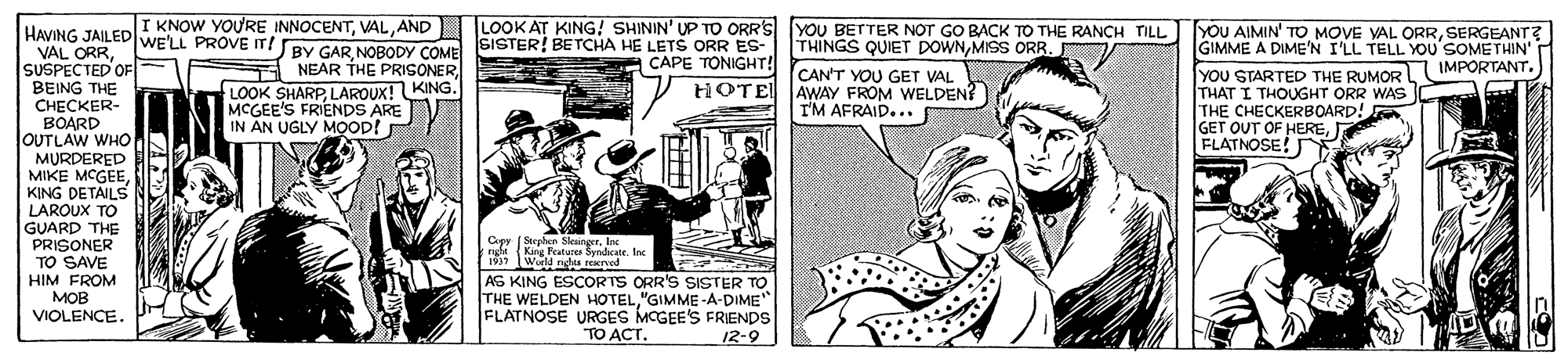 Parallel OCR: KNOW YOURE INNOCENTAND LOOK AT KING! SHININ' UP TO ORRS YOU BETTER NOT GO BACK TO THE RANCH TILL YOU AIMIN' TO MOVE VAL ORRSERGEANT? GIMME A DIME'N I'LL TELL YOU SOMETHIN' IMPORTANT. HAVING JAILED WE'LL PROVE IT! BY GARNOBODY COME SISTER! BETCHA HE LETS ORR ES- A NEAR THE PRISONERLOOK SHARP LAROUX! KING. MCGEE'S FRIENDS ARE IN AN UGLY MOOP! THINGS QUIET DOWNSUSPECTED OF BEING THE C??CKER- BOARD OUTLAW WHO MURDERED MIKE MCGEEKING DETAILS LAROUX TO GUARD THE PRISONER TO SAVE HIM FROM ??? VIOLENCE. CAPE TONIGHT! tHOTEL CAN'T YOU GET VAL AWAY FROM WELDEN? IM AFRAID... YOU STARTED THE RUMOR THAT I THOUGHT ORR WAS THE CHECKERBOARD! GET OUT OF HEREFLATNOSE! Cpy (Stephen SleaingerInc right rgt ( c 1997 Wald righ rryed AS KING ESCORTS ORR'S SISTER TO THE WELDEN HOTEL"GIMME -A-DIME FLATNOSE URGES MCGEE'S FRIENDS King Featuren Syndicate. Inc TO ACT. 12-9 KNOW YOURE INNOCENTAND LOOK AT KING! SHININ' UP TO ORRS YOU BETTER NOT GO BACK TO THE RANCH TILL YOU AIMIN' TO MOVE VAL ORRSERGEANT? GIMME A DIME'N I'LL TELL YOU SOMETHIN' IMPORTANT. HAVING JAILED WE'LL PROVE IT! BY GARNOBODY COME SISTER! BETCHA HE LETS ORR ES- A NEAR THE PRISONERLOOK SHARP LAROUX! KING. MCGEE'S FRIENDS ARE IN AN UGLY MOOP! THINGS QUIET DOWNMISS ORRVAL ORRSUSPECTED OF BEING THE C??CKER- BOARD OUTLAW WHO MURDERED MIKE MCGEEKING DETAILS LAROUX TO GUARD THE PRISONER TO SAVE HIM FROM ??? VIOLENCE. CAPE TONIGHT! tHOTEL CAN'T YOU GET VAL AWAY FROM WELDEN? IM AFRAID... YOU STARTED THE RUMOR THAT I THOUGHT ORR WAS THE CHECKERBOARD! GET OUT OF HEREFLATNOSE! Cpy (Stephen SleaingerInc right rgt ( c 1997 Wald righ rryed AS KING ESCORTS ORR'S SISTER TO THE WELDEN HOTEL"GIMME -A-DIME FLATNOSE URGES MCGEE'S FRIENDS King Featuren Syndicate. Inc TO ACT. 12-9