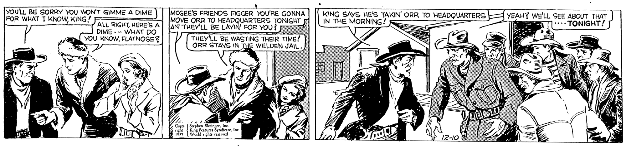 Sharing OCR: YOU'LL BE SORRY YOU WON'T GIMME A DIME FOR WHAT I KNOWKING! MCGEE'S FRIENDS FIGGER YOU'RE GONNA MOVE ORR T HEADQUARTERS TONIGHT AN THEY'LL BE LAYIN' FOR YOU! KING SAYS HE'S TAKIN' ORR TO HEADQUARTERS YEAH? WE'LL SEE ABOUT THAT IN THE MORNING! *.TONIGHT! J ALL RIGHTHERE'S. DIME - .. WHAT DO YOU KNOWFLATNOSE? THEY'LL BE WASTING THEIR TIME! ORR STAYS IN THE WELDEN JAIL. n Slesinget. E n King Pcatures Synacate. Inc World rights reatrved 12-10 YOU'LL BE SORRY YOU WON'T GIMME A DIME FOR WHAT I KNOWKING! MCGEE'S FRIENDS FIGGER YOU'RE GONNA MOVE ORR T HEADQUARTERS TONIGHT AN THEY'LL BE LAYIN' FOR YOU! KING SAYS HE'S TAKIN' ORR TO HEADQUARTERS YEAH? WE'LL SEE ABOUT THAT IN THE MORNING! *.TONIGHT! J ALL RIGHTHERE'S. DIME - .. WHAT DO YOU KNOWFLATNOSE? THEY'LL BE WASTING THEIR TIME! ORR STAYS IN THE WELDEN JAIL. n Slesinget. E n King Pcatures Synacate. Inc World rights reatrved 12-10