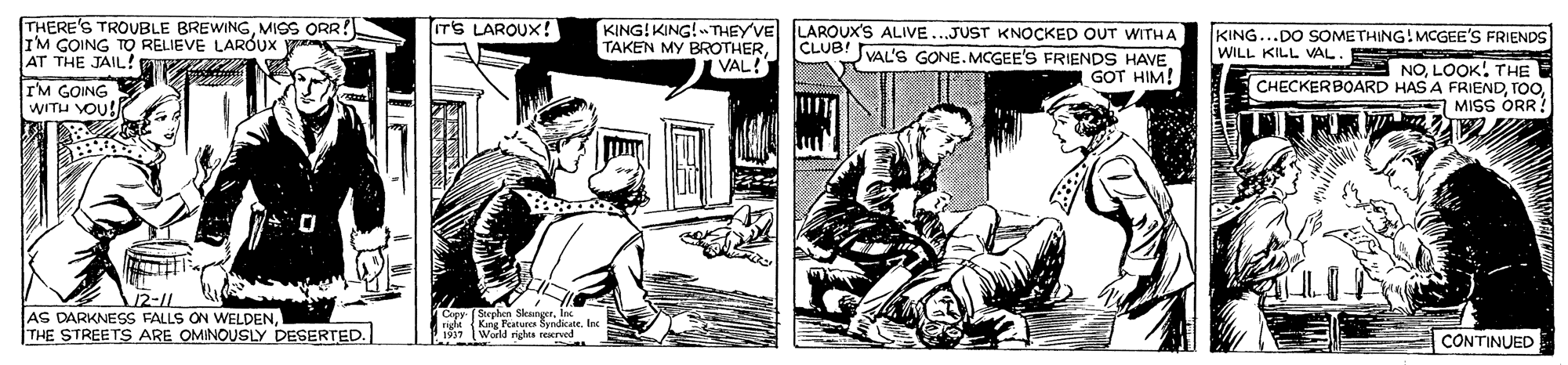 Comic book OCR: THERE'S TROUBLE BREWINGMISS ORR! IM GOING TO RELIEVE LARÓUX AT THE JAIL!! IT'S LAROUX! TAKEN MY BROTHERVAL! KING! KING! THEY'VE LAROUX'S ALIVE...JUST KNOCKED OUT WITHA CLUB! VAL'S GONEMCGEE'S FRIENDS HAVE. GOT HIM! KING...DO SOMETHING!MCGEE'S FRIENDS WILL KILL VAL. TM GOING WITU VOU! A NOLOOK! THE CHECKERBOARD HAS A FRIENDMISS ORR 12-11 AS DARKNESS FALLS ON WELDENTHE STREETS ARE OMINOUSLY DESERTED. TCxer Stephen SleungerIne rigt King Fatura SyndicateInx 1917 World righta reerved CONTINUED THERE'S TROUBLE BREWINGMISS ORR! IM GOING TO RELIEVE LARÓUX AT THE JAIL!! IT'S LAROUX! TAKEN MY BROTHERVAL! KING! KING! THEY'VE LAROUX'S ALIVE...JUST KNOCKED OUT WITHA CLUB! VAL'S GONEMCGEE'S FRIENDS HAVE. GOT HIM! KING...DO SOMETHING!MCGEE'S FRIENDS WILL KILL VAL. TM GOING WITU VOU! A NOLOOK! THE CHECKERBOARD HAS A FRIENDMISS ORR 12-11 AS DARKNESS FALLS ON WELDENTHE STREETS ARE OMINOUSLY DESERTED. TCxer Stephen SleungerIne rigt King Fatura SyndicateInx 1917 World righta reerved CONTINUED
