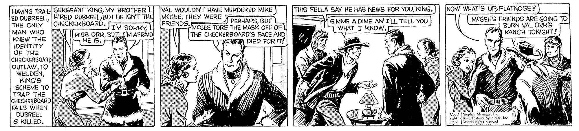 Parallel OCR: NOW WHAT'S UPFLATNOSE? MCGEE'S FRIENDS ARE GOING TO BURN VAL ORR'S A RANCH TONIGHT! HAYING TRAIL-SERGEANT KINGMY BROTHER L VAL WOULDN'T HAVE MURDERED MIKE ED DUBREELTHEY WERE PERUAPS BUT THE ONLY MAN WHO KNEW THE IDENTITY OF THE CHECKERBOARD OUTLAWTO WELDENKING'S SCHEME TO TRAP THE CHECKERBOARD FAILS WHEN DUBREEL IS KILLED. THIS FELLA SAY HE HAS NEWS FOR YOUKING. CHECKERBOARD. IM SORRY4 MISS ORRBUT I'MAFRÁID 7 HE IS. FRIENDS.NGEE TORE THE MASK OFF OF L THE CHECKERBOARD'S FACE AND WA DIED FOR T! GIMME A DIME AN' I'LL TELL YOU WHAT I KNOW. Stephes Seunn. NOW WHAT'S UPFLATNOSE? MCGEE'S FRIENDS ARE GOING TO BURN VAL ORR'S A RANCH TONIGHT! HAYING TRAIL-SERGEANT KINGMY BROTHER L VAL WOULDN'T HAVE MURDERED MIKE ED DUBREELHIRED DUBREELBUT HE ISN'T THE MCGEETHEY WERE PERUAPS BUT THE ONLY MAN WHO KNEW THE IDENTITY OF THE CHECKERBOARD OUTLAWTO WELDENKING'S SCHEME TO TRAP THE CHECKERBOARD FAILS WHEN DUBREEL IS KILLED. THIS FELLA SAY HE HAS NEWS FOR YOUKING. CHECKERBOARD. IM SORRY4 MISS ORRBUT I'MAFRÁID 7 HE IS. FRIENDS.NGEE TORE THE MASK OFF OF L THE CHECKERBOARD'S FACE AND WA DIED FOR T! GIMME A DIME AN' I'LL TELL YOU WHAT I KNOW. Stephes Seun