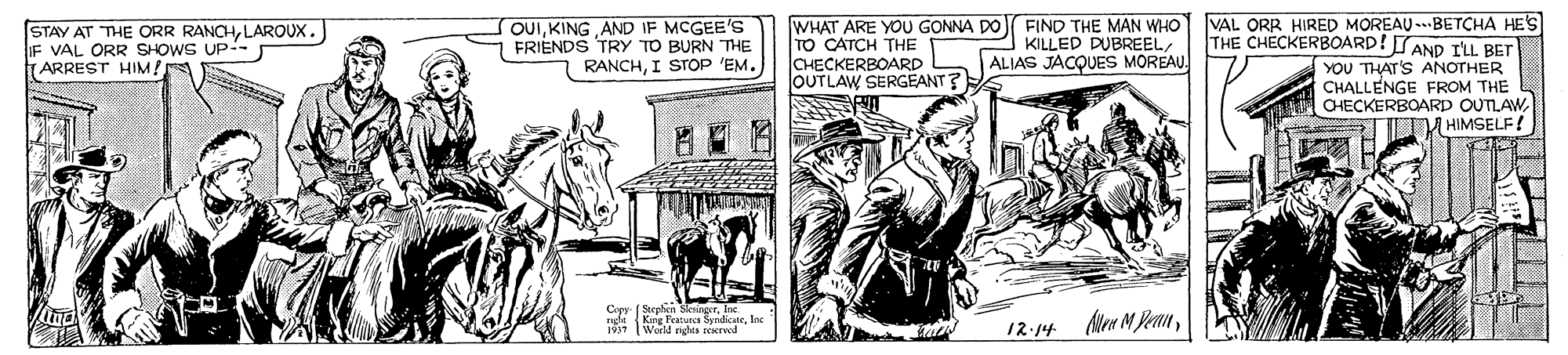 Publication OCR: (STAY AT THE ORR RANCHLAROUX. IF VAL ORR SHOWS UP-- TARREST HIM! OUIKING AND IF MCGEE'S FRIENDS TRY TO BURN THE RANCHI STOP 'EM. WHAT ARE YOU GONNA DO FIND THE MAN WHO VAL ORR HIRED MOREAU --BETCHA HES TO CATCH THE CHECKERBOARD OUTLAW SERGEANT ? THE CHECKERBOARD! SAND ILL BET KILLED DUBREEL ALIAS JACQUES MOREAUYOU THAT'S ANOTHER CHALLENGE FROM THE CHECKERBOARD OUTLAW UM HIMSELF! Nee M Pean12.14 (STAY AT THE ORR RANCHLAROUX. IF VAL ORR SHOWS UP-- TARREST HIM! OUIKING AND IF MCGEE'S FRIENDS TRY TO BURN THE RANCHI STOP 'EM. WHAT ARE YOU GONNA DO FIND THE MAN WHO VAL ORR HIRED MOREAU --BETCHA HES TO CATCH THE CHECKERBOARD OUTLAW SERGEANT ? THE CHECKERBOARD! SAND ILL BET KILLED DUBREEL ALIAS JACQUES MOREAUYOU THAT'S ANOTHER CHALLENGE FROM THE CHECKERBOARD OUTLAW UM HIMSELF! Nee M Pean